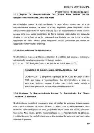 DIREITO EMPRESARIAL
PROFESSOR PEDRO SECUNDO
69
5.3.2 Regime De Responsabilidade Dos Sócios Pelas Dívidas Sociais:
Responsabilidade Ilimitada, Limitada E Mista
As sociedades, quanto à responsabilidade de seus sócios, podem ser: a) a de
responsabilidade ilimitada, se todos os sócios respondem pelas obrigações sociais
ilimitadamente (sociedade em nome coletivo); b) as de responsabilidade mista, quando
apenas parte dos sócios respondem de forma ilimitada (sociedades em comandita
simples ou por ações); c) as de responsabilidade limitada, em que todos os sócios
respondem de forma limitada pelas obrigações sociais (sociedades por quotas de
responsabilidade limitada e anônima).
5.3.3 Responsabilidade Do Administrador
O administrador responde pelos danos causados à sociedade que cause por excesso na
administração ou culpa no desempenho de suas funções.
§ 3°, do art. 1.010; Parágrafo único do art. 1.015 e art. 1.016, todos do CC.
ENUNCIADO DO CONSELHO DA JUSTIÇA FEDERAL - CJF
Enunciado 220 – É obrigatória a aplicação do art. 1.016 do Código Civil de
2002, que regula a responsabilidade dos administradores, a todas as
sociedades limitadas, mesmo àquelas cujo contrato social preveja a
aplicação supletiva das normas das sociedades anônimas.
5.3.4 Hipóteses De Responsabilidade Pessoal Do Administrador Por Dívidas
Tributárias Da Sociedade
O administrador (gerente) é responsável pelas obrigações da sociedade limitada quando
esta possuía o dinheiro para o recolhimento do tributo, mas aquele o destinou a outra
finalidade, como antecipação de lucro, pagamento de pro labore aos sócios, aplicações
financeiras. Não haverá, porém, responsabilidade se o inadimplemento da obrigação
tributária decorreu da inexistência de numerário no caixa da sociedade, por motivo não
imputável à gerência.
 