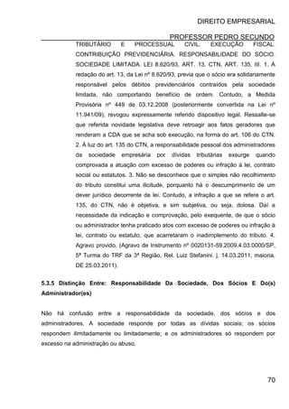 DIREITO EMPRESARIAL
PROFESSOR PEDRO SECUNDO
70
TRIBUTÁRIO E PROCESSUAL CIVIL. EXECUÇÃO FISCAL.
CONTRIBUIÇÃO PREVIDENCIÁRIA. RESPONSABILIDADE DO SÓCIO.
SOCIEDADE LIMITADA. LEI 8.620/93, ART. 13. CTN, ART. 135, III. 1. A
redação do art. 13, da Lei nº 8.620/93, previa que o sócio era solidariamente
responsável pelos débitos previdenciários contraídos pela sociedade
limitada, não comportando benefício de ordem. Contudo, a Medida
Provisória nº 449 de 03.12.2008 (posteriormente convertida na Lei nº
11.941/09), revogou expressamente referido dispositivo legal. Ressalte-se
que referida novidade legislativa deve retroagir aos fatos geradores que
renderam a CDA que se acha sob execução, na forma do art. 106 do CTN.
2. À luz do art. 135 do CTN, a responsabilidade pessoal dos administradores
da sociedade empresária por dívidas tributárias exsurge quando
comprovada a atuação com excesso de poderes ou infração à lei, contrato
social ou estatutos. 3. Não se desconhece que o simples não recolhimento
do tributo constitui uma ilicitude, porquanto há o descumprimento de um
dever jurídico decorrente de lei. Contudo, a infração a que se refere o art.
135, do CTN, não é objetiva, e sim subjetiva, ou seja, dolosa. Daí a
necessidade da indicação e comprovação, pelo exequente, de que o sócio
ou administrador tenha praticado atos com excesso de poderes ou infração à
lei, contrato ou estatuto, que acarretaram o inadimplemento do tributo. 4.
Agravo provido. (Agravo de Instrumento nº 0020131-59.2009.4.03.0000/SP,
5ª Turma do TRF da 3ª Região, Rel. Luiz Stefanini. j. 14.03.2011, maioria,
DE 25.03.2011).
5.3.5 Distinção Entre: Responsabilidade Da Sociedade, Dos Sócios E Do(s)
Administrador(es)
Não há confusão entre a responsabilidade da sociedade, dos sócios e dos
administradores. A sociedade responde por todas as dívidas sociais; os sócios
respondem ilimitadamente ou limitadamente; e os administradores só respondem por
excesso na administração ou abuso.
 