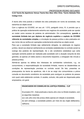 DIREITO EMPRESARIAL
PROFESSOR PEDRO SECUNDO
71
5.3.6 Teoria Da Aparência Versus Teoria Dos Atos Ultra Vires. Teoria Adotada Pelo
Código Civil.
A teoria ultra vires postula a nulidade dos atos praticados em nome da sociedade, mas
estranhos ao objeto social.
Com a vigência do CC/2002, em seu art. 1.015, parágrafo único, III, é previsto que a
prática de operação evidentemente estranha aos negócios da sociedade pode ser oposta
ao credor como excesso de poderes do administrador. Em conseqüência, quando a
sociedade limitada tem por diploma de regência supletiva o capítulo do CC/2002
referente às sociedades simples, a vinculação da pessoa jurídica a atos praticados em
seu nome não se verifica em operações evidentemente estranhas ao objeto social.
Para que a sociedade limitada seja validamente obrigada, na celebração do negócio
jurídico, devem-se observar estritamente as condições estabelecidas no contrato social na
outorga dos poderes de representação. Se o ato constitutivo estabelece que certa
operação somente poderá ser realizada pela sociedade com a atuação conjunta de dois
gerentes, se apenas um deles assina o documento respectivo, a obrigação não vincula a
pessoa jurídica.
Admite-se apenas na defesa dos interesses de contratantes vulneráveis, v.g., os
consumidores, a responsabilização da sociedade limitada, mesmo se desatendidas as
condições de representação previstas no contrato social. De fato, presentes os
pressupostos da teoria da aparência, não é de se exigir dos consumidores a prévia
consulta ao documento constitutivo da sociedade para averiguar os poderes da pessoa
com quem está celebrando contrato. A cautela, contudo, não pode ser dispensada pelos
empresários, em geral.
ENUNCIADOS DO CONSELHO DA JUSTIÇA FEDERAL - CJF
Enunciado 219 – Está positivada a teoria ultra vires no Direito brasileiro, com
as seguintes ressalvas:
(a) o ato ultra vires não produz efeito apenas em relação à sociedade;
(b) sem embargo, a sociedade poderá, por meio de seu órgão deliberativo,
ratificá-lo;
 