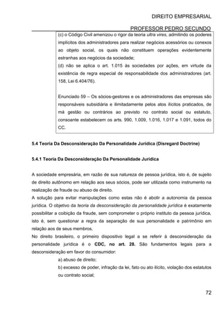 DIREITO EMPRESARIAL
PROFESSOR PEDRO SECUNDO
72
(c) o Código Civil amenizou o rigor da teoria ultra vires, admitindo os poderes
implícitos dos administradores para realizar negócios acessórios ou conexos
ao objeto social, os quais não constituem operações evidentemente
estranhas aos negócios da sociedade;
(d) não se aplica o art. 1.015 às sociedades por ações, em virtude da
existência de regra especial de responsabilidade dos administradores (art.
158, Lei 6.404/76).
Enunciado 59 – Os sócios-gestores e os administradores das empresas são
responsáveis subsidiária e ilimitadamente pelos atos ilícitos praticados, de
má gestão ou contrários ao previsto no contrato social ou estatuto,
consoante estabelecem os arts. 990, 1.009, 1.016, 1.017 e 1.091, todos do
CC.
5.4 Teoria Da Desconsideração Da Personalidade Jurídica (Disregard Doctrine)
5.4.1 Teoria Da Desconsideração Da Personalidade Jurídica
A sociedade empresária, em razão de sua natureza de pessoa jurídica, isto é, de sujeito
de direito autônomo em relação aos seus sócios, pode ser utilizada como instrumento na
realização de fraude ou abuso de direito.
A solução para evitar manipulações como estas não é abolir a autonomia da pessoa
jurídica. O objetivo da teoria da desconsideração da personalidade jurídica é exatamente
possibilitar a coibição da fraude, sem comprometer o próprio instituto da pessoa jurídica,
isto é, sem questionar a regra da separação de sua personalidade e patrimônio em
relação aos de seus membros.
No direito brasileiro, o primeiro dispositivo legal a se referir à desconsideração da
personalidade jurídica é o CDC, no art. 28. São fundamentos legais para a
desconsideração em favor do consumidor:
a) abuso de direito;
b) excesso de poder, infração da lei, fato ou ato ilícito, violação dos estatutos
ou contrato social;
 