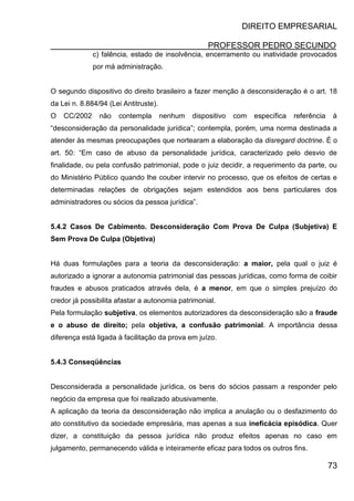 DIREITO EMPRESARIAL
PROFESSOR PEDRO SECUNDO
73
c) falência, estado de insolvência, encerramento ou inatividade provocados
por má administração.
O segundo dispositivo do direito brasileiro a fazer menção à desconsideração é o art. 18
da Lei n. 8.884/94 (Lei Antitruste).
O CC/2002 não contempla nenhum dispositivo com específica referência à
“desconsideração da personalidade jurídica”; contempla, porém, uma norma destinada a
atender às mesmas preocupações que nortearam a elaboração da disregard doctrine. É o
art. 50: “Em caso de abuso da personalidade jurídica, caracterizado pelo desvio de
finalidade, ou pela confusão patrimonial, pode o juiz decidir, a requerimento da parte, ou
do Ministério Público quando lhe couber intervir no processo, que os efeitos de certas e
determinadas relações de obrigações sejam estendidos aos bens particulares dos
administradores ou sócios da pessoa jurídica”.
5.4.2 Casos De Cabimento. Desconsideração Com Prova De Culpa (Subjetiva) E
Sem Prova De Culpa (Objetiva)
Há duas formulações para a teoria da desconsideração: a maior, pela qual o juiz é
autorizado a ignorar a autonomia patrimonial das pessoas jurídicas, como forma de coibir
fraudes e abusos praticados através dela, é a menor, em que o simples prejuízo do
credor já possibilita afastar a autonomia patrimonial.
Pela formulação subjetiva, os elementos autorizadores da desconsideração são a fraude
e o abuso de direito; pela objetiva, a confusão patrimonial. A importância dessa
diferença está ligada à facilitação da prova em juízo.
5.4.3 Conseqüências
Desconsiderada a personalidade jurídica, os bens do sócios passam a responder pelo
negócio da empresa que foi realizado abusivamente.
A aplicação da teoria da desconsideração não implica a anulação ou o desfazimento do
ato constitutivo da sociedade empresária, mas apenas a sua ineficácia episódica. Quer
dizer, a constituição da pessoa jurídica não produz efeitos apenas no caso em
julgamento, permanecendo válida e inteiramente eficaz para todos os outros fins.
 