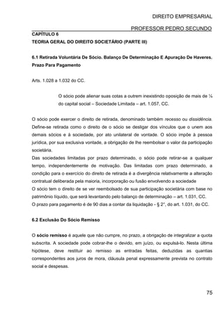 DIREITO EMPRESARIAL
PROFESSOR PEDRO SECUNDO
75
CAPÍTULO 6
TEORIA GERAL DO DIREITO SOCIETÁRIO (PARTE III)
6.1 Retirada Voluntária De Sócio. Balanço De Determinação E Apuração De Haveres.
Prazo Para Pagamento
Arts. 1.028 a 1.032 do CC.
O sócio pode alienar suas cotas a outrem inexistindo oposição de mais de ¼
do capital social – Sociedade Limitada – art. 1.057, CC.
O sócio pode exercer o direito de retirada, denominado também recesso ou dissidência.
Define-se retirada como o direito de o sócio se desligar dos vínculos que o unem aos
demais sócios e à sociedade, por ato unilateral de vontade. O sócio impõe à pessoa
jurídica, por sua exclusiva vontade, a obrigação de lhe reembolsar o valor da participação
societária.
Das sociedades limitadas por prazo determinado, o sócio pode retirar-se a qualquer
tempo, independentemente de motivação. Das limitadas com prazo determinado, a
condição para o exercício do direito de retirada é a divergência relativamente a alteração
contratual deliberada pela maioria, incorporação ou fusão envolvendo a sociedade
O sócio tem o direito de se ver reembolsado de sua participação societária com base no
patrimônio líquido, que será levantando pelo balanço de determinação – art. 1.031, CC.
O prazo para pagamento é de 90 dias a contar da liquidação - § 2°, do art. 1.031, do CC.
6.2 Exclusão Do Sócio Remisso
O sócio remisso é aquele que não cumpre, no prazo, a obrigação de integralizar a quota
subscrita. A sociedade pode cobrar-lhe o devido, em juízo, ou expulsá-lo. Nesta última
hipótese, deve restituir ao remisso as entradas feitas, deduzidas as quantias
correspondentes aos juros de mora, cláusula penal expressamente prevista no contrato
social e despesas.
 