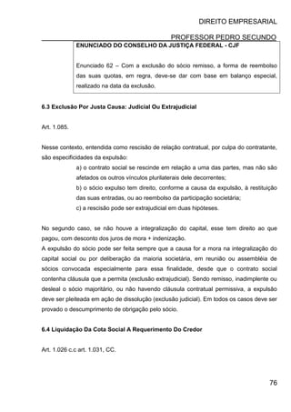 DIREITO EMPRESARIAL
PROFESSOR PEDRO SECUNDO
76
ENUNCIADO DO CONSELHO DA JUSTIÇA FEDERAL - CJF
Enunciado 62 – Com a exclusão do sócio remisso, a forma de reembolso
das suas quotas, em regra, deve-se dar com base em balanço especial,
realizado na data da exclusão.
6.3 Exclusão Por Justa Causa: Judicial Ou Extrajudicial
Art. 1.085.
Nesse contexto, entendida como rescisão de relação contratual, por culpa do contratante,
são especificidades da expulsão:
a) o contrato social se rescinde em relação a uma das partes, mas não são
afetados os outros vínculos plurilaterais dele decorrentes;
b) o sócio expulso tem direito, conforme a causa da expulsão, à restituição
das suas entradas, ou ao reembolso da participação societária;
c) a rescisão pode ser extrajudicial em duas hipóteses.
No segundo caso, se não houve a integralização do capital, esse tem direito ao que
pagou, com desconto dos juros de mora + indenização.
A expulsão do sócio pode ser feita sempre que a causa for a mora na integralização do
capital social ou por deliberação da maioria societária, em reunião ou assembléia de
sócios convocada especialmente para essa finalidade, desde que o contrato social
contenha cláusula que a permita (exclusão extrajudicial). Sendo remisso, inadimplente ou
desleal o sócio majoritário, ou não havendo cláusula contratual permissiva, a expulsão
deve ser pleiteada em ação de dissolução (exclusão judicial). Em todos os casos deve ser
provado o descumprimento de obrigação pelo sócio.
6.4 Liquidação Da Cota Social A Requerimento Do Credor
Art. 1.026 c.c art. 1.031, CC.
 