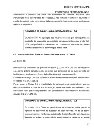 DIREITO EMPRESARIAL
PROFESSOR PEDRO SECUNDO
77
Admitindo-se a penhora das cotas nas sociedades de pessoas, impõe-se, para
manutenção desta característica da sociedade, a não inclusão de estranho, apurando-se
a cota do sócio/devedor por meio de balanço especial e, finalmente, a sua exclusão da
sociedade empresária.
ENUNCIADO DO CONSELHO DA JUSTIÇA FEDERAL - CJF
Enunciado 386: Na apuração dos haveres do sócio, por conseqüência da
liquidação de suas cotas na sociedade para pagamento ao seu credor (art.
1.026, parágrafo único), não devem ser consideradas eventuais disposições
contratuais restritivas à determinação de seu valor.
6.5 Liquidação Da Cota Social Na Sucessão Causa Mortis Do Cotista
Art. 1.028, CC.
Na hipótese de falecimento de qualquer dos sócios (CC, art. 1.028), na falta de disposição
especial no próprio contrato social, as quotas que pertenciam ao de cujus deverão ser
liquidadas e o resultado econômico da liquidação deverá compor o espólio.
Estabelece o Código Civil que poderão os sócios sobreviventes optar pela dissolução da
sociedade (CC, art. 1.028, II).
Prevê, ainda, o Código Civil a possibilidade de os herdeiros do sócio falecido virem a
compor os quadros sociais em sua substituição, desde que assim seja deliberado pela
maioria dos votos dos sócios presentes, se o contrato social não estabelecer maioria mais
elevada (CC, art. 1.076, III).
ENUNCIADO DO CONSELHO DA JUSTIÇA FEDERAL - CJF
Enunciado 221 – Diante da possibilidade de o contrato social permitir o
ingresso na sociedade do sucessor de sócio falecido, ou de os sócios
acordarem com os herdeiros a substituição de sócio falecido, sem liquidação
da quota em ambos os casos, é lícita a participação de menor em sociedade
 