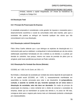 DIREITO EMPRESARIAL
PROFESSOR PEDRO SECUNDO
78
limitada, estando o capital integralizado, em virtude da inexistência de
vedação no Código Civil.
6.6 Dissolução Total
6.6.1 Princípio Da Preservação Da Empresa
A sociedade empresária é considerada o ente gerador de riquezas e necessária para o
desenvolvimento econômico e social da comunidade onde está inserida, pelo qual a
sociedade não poderia se extinguir em havendo qualquer dos sócios que não
concordassem com a sua dissolução.
6.6.2 Dissolução Judicial E Extrajudicial
Fábio Ulhoa Coelho defende que o que distingue as espécies de dissolução-ato é o
instrumento pelo qual se viabilizam: a extrajudicial é instrumentalizada por ato dos sócios
(deliberação assemblear formalizada em ato e distrato ou só distrato), e a judicial, por
decisão do Judiciário. Isso porque, mesmo nos casos de previsão de pleno jure ou
amigável, pode haver pendências que levem ao Poder Judiciário.
6.6.3 Dissolução Por Vontade Dos Sócios (Distrato)
CC/2002, art. 1.033, II e III; Ccom, art. 335, n. 3.
Na limitada, a dissolução da sociedade por vontade dos sócios depende de aprovação de
3/4 do capital social (CC/2002, art. 1.076, I), necessariamente manifestada em
assembléia ou reunião convocada para votar o ato dissolutório. A jurisprudência,
contudo, é assente no sentido de que, havendo oposição de um único sócio à
dissolução da sociedade, esta não deve ser decretada. Em razão do princípio da
preservação da empresa, o sócio renitente tem o direito de conservar a sociedade da
empresa, desde que se reembolsem as quotas dos demais e, no prazo de 180 dias,
consiga-se atrair para o negócio pelo menos mais um interessado (evitando a dissolução
por unipessoalidade).
 