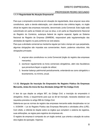 DIREITO EMPRESARIAL
PROFESSOR PEDRO SECUNDO
8
1.1.11 Regularidade Na Atuação Empresarial
Para que o empresário encontre-se em situação de regularidade, deve arquivar seus atos
constitutivos, após a devida elaboração, com observância dos critérios legais, no órgão
oficial de registro das empresas mercantis, denominado Junta Comercial. Este órgão está
subordinado em parte ao Estado em que se situa, e em parte ao Departamento Nacional
do Registro do Comércio, autarquia federal de regime especial, ligada ao Sistema
Nacional de Registro de Empresa (SINREM), responsável pela regulamentação das
atividades de registro no país,conforme se verá abaixo.
Para que a atividade comercial se mantenha regular por todo o tempo em que perpetrada,
algumas obrigações são impostas aos comerciantes. Assim, podemos vislumbrar, três
obrigações principais:
1. arquivar atos constitutivos na Junta Comercial (órgão do registro das empresas
mercantis);
2. escriturar regularmente os livros comerciais obrigatórios, além dos facultativos
que porventura façam a opção de utilizar;
3. levantar balanço patrimonial periodicamente, entendendo-se como obrigatório o
levantamento, no mínimo, anual.
1.1.12. Obrigação De Inscrição Do Empresário No Registro Público De Empresas
Mercantis, Antes Do Início De Sua Atividade (Artigo 967 Do Código Civil)
A teor do que dispõe os artigos 967, do Código Civil, a inscrição do empresário é
obrigatória. Ainda, o requerimento para que se dê tal inscrição, necessita obedecer aos
requisitos previstos no artigo 968 do Código Civil.
Salienta-se que as normas de registro das empresas mercantis estão disciplinadas na Lei
n. 8.934/94 – Lei do Registro Público das Empresas Mercantis e atividades afins (LRE).
Com efeito, a referida lei dispõe sobre os órgãos que compõem o sistema de registros,
suas atribuições, as regras para registros de empresas etc.
O registro de empresa é composto de um órgão central, que orienta a atuação de outros
dois órgãos de operação. Vejamos:
 