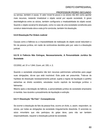 DIREITO EMPRESARIAL
PROFESSOR PEDRO SECUNDO
80
ou serviço, também é causa. O valor inicial foi pouco e os sócios não têm como aportar
mais recursos, restando irrealizável o objeto social por aquela sociedade. A grave
desinteligência entre os sócios, também configuraria a irrealizabilidade do objeto social.
Quando o objeto social já foi alcançado, como no caso de uma sociedade constituída para
construir determinada obra e esta já foi concluída, também há dissolução.
6.6.9 Dissolução Por Ordem Judicial
Causas como a falência ou a impossibilidade de realização do objeto social redundam o
fim da pessoa jurídica, em razão de controvérsia decidida pelo juiz: esta é a dissolução
judicial.
6.6.10 A Falência Não Extingue, Necessariamente, A Personalidade Jurídica Da
Sociedade
CC/2002, art. 51 e 1.044; Ccom, art. 335, n. 2.
Quando a sociedade empresária não tem recursos patrimoniais suficientes para pagar
suas obrigações, diz-se que está insolvável. Esta pode ser presumida. Trata-se de
hipótese de dissolução necessariamente judicial, sujeita a regras de liquidação e partilha
estranhas ao direito societário, estudadas noutro capítulo da tecnologia jurídica: o
falimentar.
Mesmo após a decretação da falência, a personalidade jurídica da sociedade empresária
é mantida. Isso durante o procedimento de liquidação e extinção
6.6.11 Dissolução “De Fato”: Conseqüências
Se ocorrer a dissolução de fato da pessoa ficta, ocorre um ilícito, e, assim, respondem, os
sócios, por todas as obrigações da sociedade irregularmente dissolvida. O acionista ou
sócio minoritário que não participou do golpe deve, para não ser também
responsabilizado, requerer a dissolução judicial da sociedade.
 