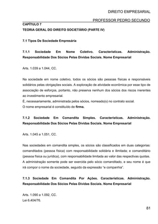 DIREITO EMPRESARIAL
PROFESSOR PEDRO SECUNDO
81
CAPÍTULO 7
TEORIA GERAL DO DIREITO SOCIETÁRIO (PARTE IV)
7.1 Tipos De Sociedade Empresária
7.1.1 Sociedade Em Nome Coletivo. Características. Administração.
Responsabilidade Dos Sócios Pelas Dívidas Sociais. Nome Empresarial
Arts. 1.039 a 1.044, CC.
Na sociedade em nome coletivo, todos os sócios são pessoas físicas e responsáveis
solidários pelas obrigações sociais. A exploração de atividade econômica por esse tipo de
associação de esforços, portanto, não preserva nenhum dos sócios dos riscos inerentes
ao investimento empresarial.
É, necessariamente, administrada pelos sócios, nomeado(s) no contrato social.
O nome empresarial é constituído de firma.
7.1.2 Sociedade Em Comandita Simples. Características. Administração.
Responsabilidade Dos Sócios Pelas Dívidas Sociais. Nome Empresarial
Arts. 1.045 a 1.051, CC.
Nas sociedades em comandita simples, os sócios são classificados em duas categorias:
comanditados (pessoa física) com responsabilidade solidária e ilimitada; e comanditário
(pessoa física ou jurídica), com responsabilidade limitada ao valor das respectivas quotas.
A administração somente pode ser exercida pelo sócio comanditado, e seu nome é que
irá compor o nome da sociedade, seguido da expressão “e companhia”.
7.1.3 Sociedade Em Comandita Por Ações. Características. Administração.
Responsabilidade Dos Sócios Pelas Dívidas Sociais. Nome Empresarial
Arts. 1.090 a 1.092, CC.
Lei 6.404/76.
 