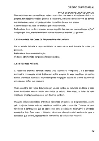 DIREITO EMPRESARIAL
PROFESSOR PEDRO SECUNDO
82
Nas sociedades em comandita por ações, o acionista que exerce a função de diretor, ou
gerente, tem responsabilidade pessoal e subsidiária, ilimitada e solidária com os demais
administradores, pelas obrigações sociais contraídas durante sua gestão.
A administração só pode ser exercida por seus acionistas.
Pode adotar firma ou denominação, sempre seguida das palavras “comandita por ações”.
Se optar por firma, ela deve conter os nomes dos sócios diretores ou gerentes.
7.1.4 Sociedade Por Cotas De Responsabilidade Limitada
Na sociedade limitada a responsabilidade de seus sócios está limitada às cotas que
possuem.
Pode adotar firma ou denominação.
Pode ser administrada por pessoa física ou jurídica.
7.1.5 Sociedade Anônima
A sociedade anônima, também referida pela expressão “companhia”, é a sociedade
empresária com capital social dividido em ações, espécie de valor mobiliário, na qual os
sócios, chamados acionistas, respondem pelas obrigações sociais até o limite do preço de
emissão das ações que possuem.
Valor Mobiliário por vezes documenta um vínculo jurídico de natureza creditícia, e esse
traço aproxima-o, nessas vezes, dos títulos de crédito. Além disso, o titular de valor
mobiliário, em algumas situações, tem deveres, também.
O capital social da sociedade anônima é fracionado em ações; ele é representado, assim,
pelo conjunto desses valores mobiliários emitidos pela companhia. Trata-se de uma
referência à contribuição que os sócios dão para a sociedade desenvolver a atividade
econômica dela. Para quem o titulariza, ele é uma alternativa de investimento, para a
sociedade que o emite, representa um instrumento de captação de recursos.
 