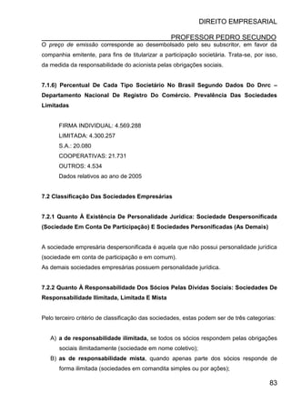 DIREITO EMPRESARIAL
PROFESSOR PEDRO SECUNDO
83
O preço de emissão corresponde ao desembolsado pelo seu subscritor, em favor da
companhia emitente, para fins de titularizar a participação societária. Trata-se, por isso,
da medida da responsabilidade do acionista pelas obrigações sociais.
7.1.6) Percentual De Cada Tipo Societário No Brasil Segundo Dados Do Dnrc –
Departamento Nacional De Registro Do Comércio. Prevalência Das Sociedades
Limitadas
FIRMA INDIVIDUAL: 4.569.288
LIMITADA: 4.300.257
S.A.: 20.080
COOPERATIVAS: 21.731
OUTROS: 4.534
Dados relativos ao ano de 2005
7.2 Classificação Das Sociedades Empresárias
7.2.1 Quanto À Existência De Personalidade Jurídica: Sociedade Despersonificada
(Sociedade Em Conta De Participação) E Sociedades Personificadas (As Demais)
A sociedade empresária despersonificada é aquela que não possui personalidade jurídica
(sociedade em conta de participação e em comum).
As demais sociedades empresárias possuem personalidade jurídica.
7.2.2 Quanto À Responsabilidade Dos Sócios Pelas Dívidas Sociais: Sociedades De
Responsabilidade Ilimitada, Limitada E Mista
Pelo terceiro critério de classificação das sociedades, estas podem ser de três categorias:
A) a de responsabilidade ilimitada, se todos os sócios respondem pelas obrigações
sociais ilimitadamente (sociedade em nome coletivo);
B) as de responsabilidade mista, quando apenas parte dos sócios responde de
forma ilimitada (sociedades em comandita simples ou por ações);
 
