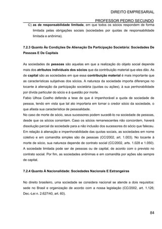 DIREITO EMPRESARIAL
PROFESSOR PEDRO SECUNDO
84
C) as de responsabilidade limitada, em que todos os sócios respondem de forma
limitada pelas obrigações sociais (sociedades por quotas de responsabilidade
limitada e anônima).
7.2.3 Quanto Às Condições De Alienação Da Participação Societária: Sociedades De
Pessoas E De Capitais
As sociedades de pessoas são aquelas em que a realização do objeto social depende
mais dos atributos individuais dos sócios que da contribuição material que eles dão. As
de capital são as sociedades em que essa contribuição material é mais importante que
as características subjetivas dos sócios. A natureza da sociedade importa diferenças no
tocante à alienação da participação societária (quotas ou ações), à sua penhorabilidade
por dívida particular do sócio e à questão por morte.
Fabio Ulhoa Coelho defende a tese de que é impenhorável a quota de sociedade de
pessoa, tendo em vista que tal ato importaria em tornar o credor sócio da sociedade, o
que afasta sua característica de pessoalidade.
No caso de morte de sócio, seus sucessores podem sucedê-lo na sociedade de pessoas,
desde que os sócios consintam. Caso os sócios remanescentes não concordem, haverá
dissolução parcial da sociedade para a não inclusão dos sucessores do sócio que faleceu.
Em relação à alienação e impenhorabilidade das quotas sociais, as sociedades em nome
coletivo e em comandita simples são de pessoas (CC/2002, art. 1.003). No tocante à
morte de sócio, sua natureza depende de contrato social (CC/2002, arts. 1.028 e 1.050).
A sociedade limitada pode ser de pessoas ou de capital, de acordo com o previsto no
contrato social. Por fim, as sociedades anônimas e em comandita por ações são sempre
de capital.
7.2.4 Quanto À Nacionalidade: Sociedades Nacionais E Estrangeiras
No direito brasileiro, uma sociedade se considera nacional se atende a dois requisitos:
sede no Brasil e organização de acordo com a nossa legislação (CC/2002, art. 1.126;
Dec.-Lei n. 2.627/40, art. 60).
 