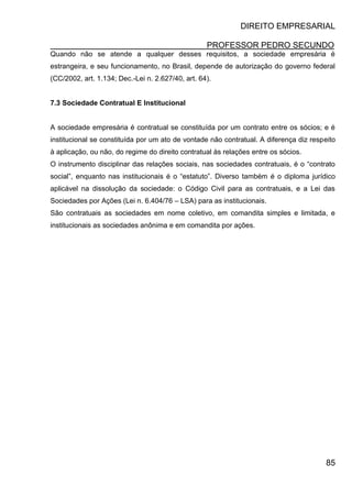 DIREITO EMPRESARIAL
PROFESSOR PEDRO SECUNDO
85
Quando não se atende a qualquer desses requisitos, a sociedade empresária é
estrangeira, e seu funcionamento, no Brasil, depende de autorização do governo federal
(CC/2002, art. 1.134; Dec.-Lei n. 2.627/40, art. 64).
7.3 Sociedade Contratual E Institucional
A sociedade empresária é contratual se constituída por um contrato entre os sócios; e é
institucional se constituída por um ato de vontade não contratual. A diferença diz respeito
à aplicação, ou não, do regime do direito contratual às relações entre os sócios.
O instrumento disciplinar das relações sociais, nas sociedades contratuais, é o “contrato
social”, enquanto nas institucionais é o “estatuto”. Diverso também é o diploma jurídico
aplicável na dissolução da sociedade: o Código Civil para as contratuais, e a Lei das
Sociedades por Ações (Lei n. 6.404/76 – LSA) para as institucionais.
São contratuais as sociedades em nome coletivo, em comandita simples e limitada, e
institucionais as sociedades anônima e em comandita por ações.
 
