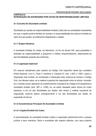 DIREITO EMPRESARIAL
PROFESSOR PEDRO SECUNDO
86
CAPÍTULO 8
INTRODUÇÃO ÀS SOCIEDADES POR COTAS DE RESPONSABILIDADE LIMITADA
8.1 Conceito De Sociedade Limitada
Sociedade por quotas de responsabilidade limitada (Ltda) são as sociedades empresárias
em que o capital social é dividido em quotas e a responsabilidade dos sócios é limitada ao
valor de suas quotas, se totalmente integralizado o capital.
8.1.1 Origem Histórica
A sociedade limitada foi criada, na Alemanha, no fim do século XIX, para possibilitar a
limitação da responsabilidade a pequenos e médios empreendedores, dispensando-os
das formalidades próprias das anônimas.
8.1.3 Legislação Aplicável
Em assunto disciplinado pelo capítulo do Código Civil específico deste tipo societário
(Parte Especial, Livro II, Título II, Subtítulo II, Capítulo IV, arts. 1.052 a 1.087), vigora a
disposição nele contida; na constituição e dissolução total, observa-se sempre o Código
Civil; nos demais casos, se a matéria é passível de negociação entre os sócios, consulta-
se o contrato social, aplicando-se supletivamente a disciplina do Código Civil respeitante à
sociedade simples (arts. 997 a 1.038), ou, se assim desejado pelos sócios de modo
expresso, a da Lei das Sociedades por Ações; não sendo a matéria suscetível de
negociação, pode-se aplicar analogicamente a Lei das Sociedades por Ações na
superação da lacuna.
8.1.4 Características Principais Da Sociedade Limitada
8.1.4.1 Capital Dividido Em Cotas
A personalização da sociedade limitada implica a separação patrimonial entre a pessoa
jurídica e seus membros. Sócio e sociedade são sujeitos distintos, com seus próprios
 