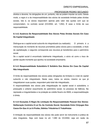 DIREITO EMPRESARIAL
PROFESSOR PEDRO SECUNDO
87
direitos e deveres. As obrigações de um, portanto, não se podem imputar ao outro. Desse
modo, a regra é a da irresponsabilidade dos sócios da sociedade limitada pelas dívidas
sociais. Isto é, os sócios respondem apenas pelo valor das quotas com que se
comprometem, no contrato social (CC/2002, art. 1.052). É esse o limite de sua
responsabilidade.
8.1.4.2 Ausência De Responsabilidade Dos Sócios Pelas Dívidas Sociais Em Caso
De Capital Integralizado
Distingue-se o capital social subscrito do integralizado (ou realizado). O primeiro é a
mensuração do montante de recursos prometidos pelos sócios para a sociedade, a título
de capitalização; o segundo corresponde aos recursos já transferidos para o patrimônio
social.
Se o capital social é encontrado totalmente integralizado, o sócio só corre o risco de
perder aquele montante que aportou na sociedade empresária.
8.1.4.3 Responsabilidade Subsidiária E Solidária Dos Sócios Em Caso De Capital
Não Integralizado
O limite da responsabilidade dos sócios pelas obrigações da limitada é o total do capital
subscrito e não integralizado. Neste caso, todos os sócios, mesmo os que já
integralizaram suas quotas, respondem pelo total não integralizado.
A responsabilidade dos sócios pela integralização do capital social é subsidiária, e
pressupõe o anterior exaurimento do patrimônio social, no processo de falência. Na
repressão a irregularidades e na proteção ao crédito fiscal e do INSS, a responsabilização
é direta.
8.1.4.4 Exceções À Regra Da Limitação Da Responsabilidade Pessoal Dos Sócios:
Deliberação Contrária À Lei Ou Ao Contrato Social, Sociedade Entre Cônjuges Nos
Casos Em Que A Lei A Proíbe, Débitos Tributários E Trabalhistas
A limitação da responsabilidade dos sócios não pode servir de instrumento à prática de
atos irregulares. Seja com base no art. 1.080 do CC/2002, seja em razão da
 