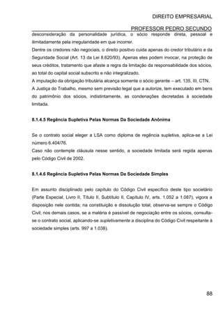 DIREITO EMPRESARIAL
PROFESSOR PEDRO SECUNDO
88
desconsideração da personalidade jurídica, o sócio responde direta, pessoal e
ilimitadamente pela irregularidade em que incorrer.
Dentre os credores não negociais, o direito positivo cuida apenas do credor tributário e da
Seguridade Social (Art. 13 da Lei 8.620/93). Apenas eles podem invocar, na proteção de
seus créditos, tratamento que afaste a regra da limitação da responsabilidade dos sócios,
ao total do capital social subscrito e não integralizado.
A imputação da obrigação tributária alcança somente o sócio gerente – art. 135, III, CTN.
A Justiça do Trabalho, mesmo sem previsão legal que a autorize, tem executado em bens
do patrimônio dos sócios, indistintamente, as condenações decretadas à sociedade
limitada.
8.1.4.5 Regência Supletiva Pelas Normas Da Sociedade Anônima
Se o contrato social eleger a LSA como diploma de regência supletiva, aplica-se a Lei
número 6.404/76.
Caso não contemple cláusula nesse sentido, a sociedade limitada será regida apenas
pelo Código Civil de 2002.
8.1.4.6 Regência Supletiva Pelas Normas Da Sociedade Simples
Em assunto disciplinado pelo capítulo do Código Civil específico deste tipo societário
(Parte Especial, Livro II, Título II, Subtítulo II, Capítulo IV, arts. 1.052 a 1.087), vigora a
disposição nele contida; na constituição e dissolução total, observa-se sempre o Código
Civil; nos demais casos, se a matéria é passível de negociação entre os sócios, consulta-
se o contrato social, aplicando-se supletivamente a disciplina do Código Civil respeitante à
sociedade simples (arts. 997 a 1.038).
 