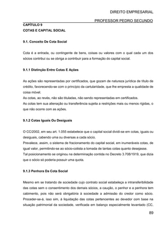 DIREITO EMPRESARIAL
PROFESSOR PEDRO SECUNDO
89
CAPÍTULO 9
COTAS E CAPITAL SOCIAL
9.1. Conceito De Cota Social
Cota é a entrada, ou contingente de bens, coisas ou valores com o qual cada um dos
sócios contribui ou se obriga a contribuir para a formação do capital social.
9.1.1 Distinção Entre Cotas E Ações
As ações são representadas por certificados, que gozam de natureza jurídica de título de
crédito, favorecendo-se com o princípio da cartularidade, que lhe empresta a qualidade de
coisa móvel.
As cotas, ao revés, não são tituladas, não sendo representadas em certificados.
As cotas tem sua alienação ou transferência sujeita a restrições mais ou menos rígidas, o
que não ocorre com as ações.
9.1.2 Cotas Iguais Ou Desiguais
O CC/2002, em seu art. 1.055 estabelece que o capital social dividi-se em cotas, iguais ou
desiguais, cabendo uma ou diversas a cada sócio.
Prevalece, assim, o sistema de fracionamento do capital social, em inumeráveis cotas, de
igual valor, permitindo-se ao sócio-cotista a tomada de tantas cotas quanto desejasse.
Tal posicionamento se originou na determinação contida no Decreto 3.708/1919, que dizia
que o sócio só poderia possuir uma quota.
9.1.3 Penhora Da Cota Social
Mesmo em se tratando de sociedade cujo contrato social estabeleça a intransferibilidade
das cotas sem o consentimento dos demais sócios, a caução, o penhor e a penhora tem
cabimento, pois não será obrigatória à sociedade a admissão do credor como sócio.
Proceder-se-á, isso sim, à liquidação das cotas pertencentes ao devedor com base na
situação patrimonial da sociedade, verificada em balanço especialmente levantado (CC,
 