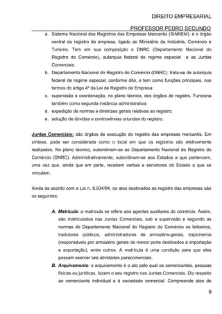 DIREITO EMPRESARIAL
PROFESSOR PEDRO SECUNDO
9
a. Sistema Nacional dos Registros das Empresas Mercantis (SINREM): é o órgão
central do registro de empresa, ligado ao Ministério da Indústria, Comércio e
Turismo. Tem em sua composição o DNRC (Departamento Nacional do
Registro do Comércio), autarquia federal de regime especial e as Juntas
Comerciais.
b. Departamento Nacional do Registro do Comércio (DNRC): trata-se de autarquia
federal de regime especial, conforme dito, e tem como funções principais, nos
termos do artigo 4º da Lei de Registro de Empresa:
c. supervisão e coordenação, no plano técnico, dos órgãos de registro. Funciona
também como segunda instância administrativa;
d. expedição de normas e diretrizes gerais relativas ao registro;
e. solução de dúvidas e controvérsias oriundas do registro.
Juntas Comerciais: são órgãos de execução do registro das empresas mercantis. Em
síntese, pode ser considerada como o local em que os registros são efetivamente
realizados. No plano técnico, subordinam-se ao Departamento Nacional do Registro do
Comércio (DNRC). Administrativamente, subordinam-se aos Estados a que pertencem,
uma vez que, ainda que em parte, recebem verbas e servidores do Estado a que se
vinculam.
Ainda de acordo com a Lei n. 8.934/94, os atos destinados ao registro das empresas são
os seguintes:
A. Matrícula: a matrícula se refere aos agentes auxiliares do comércio. Assim,
são matriculados nas Juntas Comerciais, sob a supervisão e segundo as
normas do Departamento Nacional do Registro do Comércio os leiloeiros,
tradutores públicos, administradores de armazéns-gerais, trapicheiros
(responsáveis por armazéns gerais de menor porte destinados à importação
e exportação), entre outros. A matrícula é uma condição para que eles
possam exercer tais atividades paracomerciais.
B. Arquivamento: o arquivamento é o ato pelo qual os comerciantes, pessoas
físicas ou jurídicas, fazem o seu registro nas Juntas Comerciais. Diz respeito
ao comerciante individual e à sociedade comercial. Compreende atos de
 