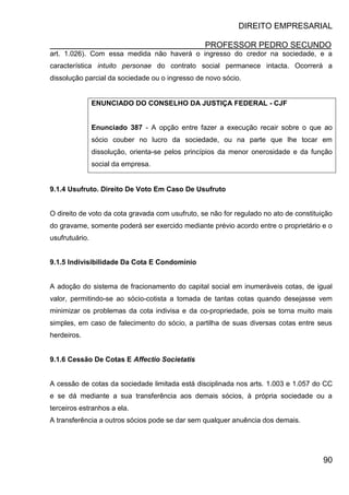DIREITO EMPRESARIAL
PROFESSOR PEDRO SECUNDO
90
art. 1.026). Com essa medida não haverá o ingresso do credor na sociedade, e a
característica intuito personae do contrato social permanece intacta. Ocorrerá a
dissolução parcial da sociedade ou o ingresso de novo sócio.
ENUNCIADO DO CONSELHO DA JUSTIÇA FEDERAL - CJF
Enunciado 387 - A opção entre fazer a execução recair sobre o que ao
sócio couber no lucro da sociedade, ou na parte que lhe tocar em
dissolução, orienta-se pelos princípios da menor onerosidade e da função
social da empresa.
9.1.4 Usufruto. Direito De Voto Em Caso De Usufruto
O direito de voto da cota gravada com usufruto, se não for regulado no ato de constituição
do gravame, somente poderá ser exercido mediante prévio acordo entre o proprietário e o
usufrutuário.
9.1.5 Indivisibilidade Da Cota E Condomínio
A adoção do sistema de fracionamento do capital social em inumeráveis cotas, de igual
valor, permitindo-se ao sócio-cotista a tomada de tantas cotas quando desejasse vem
minimizar os problemas da cota indivisa e da co-propriedade, pois se torna muito mais
simples, em caso de falecimento do sócio, a partilha de suas diversas cotas entre seus
herdeiros.
9.1.6 Cessão De Cotas E Affectio Societatis
A cessão de cotas da sociedade limitada está disciplinada nos arts. 1.003 e 1.057 do CC
e se dá mediante a sua transferência aos demais sócios, à própria sociedade ou a
terceiros estranhos a ela.
A transferência a outros sócios pode se dar sem qualquer anuência dos demais.
 
