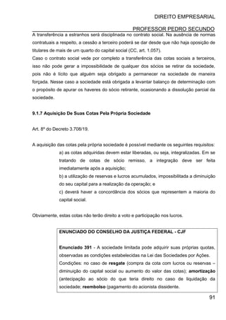 DIREITO EMPRESARIAL
PROFESSOR PEDRO SECUNDO
91
A transferência a estranhos será disciplinada no contrato social. Na ausência de normas
contratuais a respeito, a cessão a terceiro poderá se dar desde que não haja oposição de
titulares de mais de um quarto do capital social (CC, art. 1.057).
Caso o contrato social vede por completo a transferência das cotas sociais a terceiros,
isso não pode gerar a impossibilidade de qualquer dos sócios se retirar da sociedade,
pois não é lícito que alguém seja obrigado a permanecer na sociedade de maneira
forçada. Nesse caso a sociedade está obrigada a levantar balanço de determinação com
o propósito de apurar os haveres do sócio retirante, ocasionando a dissolução parcial da
sociedade.
9.1.7 Aquisição De Suas Cotas Pela Própria Sociedade
Art. 8º do Decreto 3.708/19.
A aquisição das cotas pela própria sociedade é possível mediante os seguintes requisitos:
a) as cotas adquiridas devem estar liberadas, ou seja, integralizadas. Em se
tratando de cotas de sócio remisso, a integração deve ser feita
imediatamente após a aquisição;
b) a utilização de reservas e lucros acumulados, impossibilitada a diminuição
do seu capital para a realização da operação; e
c) deverá haver a concordância dos sócios que representem a maioria do
capital social.
Obviamente, estas cotas não terão direito a voto e participação nos lucros.
ENUNCIADO DO CONSELHO DA JUSTIÇA FEDERAL - CJF
Enunciado 391 - A sociedade limitada pode adquirir suas próprias quotas,
observadas as condições estabelecidas na Lei das Sociedades por Ações.
Condições: no caso de resgate (compra da cota com lucros ou reservas –
diminuição do capital social ou aumento do valor das cotas); amortização
(antecipação ao sócio do que teria direito no caso de liquidação da
sociedade; reembolso (pagamento do acionista dissidente.
 
