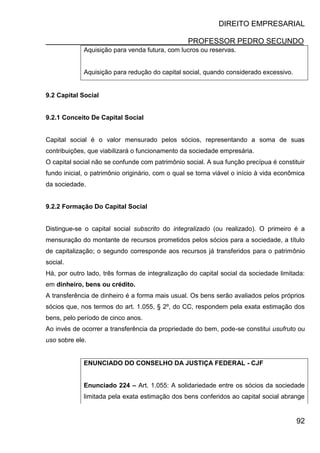 DIREITO EMPRESARIAL
PROFESSOR PEDRO SECUNDO
92
Aquisição para venda futura, com lucros ou reservas.
Aquisição para redução do capital social, quando considerado excessivo.
9.2 Capital Social
9.2.1 Conceito De Capital Social
Capital social é o valor mensurado pelos sócios, representando a soma de suas
contribuições, que viabilizará o funcionamento da sociedade empresária.
O capital social não se confunde com patrimônio social. A sua função precípua é constituir
fundo inicial, o patrimônio originário, com o qual se torna viável o início à vida econômica
da sociedade.
9.2.2 Formação Do Capital Social
Distingue-se o capital social subscrito do integralizado (ou realizado). O primeiro é a
mensuração do montante de recursos prometidos pelos sócios para a sociedade, a título
de capitalização; o segundo corresponde aos recursos já transferidos para o patrimônio
social.
Há, por outro lado, três formas de integralização do capital social da sociedade limitada:
em dinheiro, bens ou crédito.
A transferência de dinheiro é a forma mais usual. Os bens serão avaliados pelos próprios
sócios que, nos termos do art. 1.055, § 2º, do CC, respondem pela exata estimação dos
bens, pelo período de cinco anos.
Ao invés de ocorrer a transferência da propriedade do bem, pode-se constitui usufruto ou
uso sobre ele.
ENUNCIADO DO CONSELHO DA JUSTIÇA FEDERAL - CJF
Enunciado 224 – Art. 1.055: A solidariedade entre os sócios da sociedade
limitada pela exata estimação dos bens conferidos ao capital social abrange
 