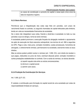 DIREITO EMPRESARIAL
PROFESSOR PEDRO SECUNDO
93
os casos de constituição e aumento do capital e cessa após cinco anos da
data do respectivo registro.
9.2.3 Sócio Remisso
Permite-se que a integralização das cotas seja feita em parcelas, com prazo de
vencimento fixado no contrato, ou segundo chamadas de capital efetuadas pela diretoria,
tendo em vista as necessidades financeiras da sociedade.
Se o sócio não integralizar suas cotas, ficando a devê-las à sociedade no todo ou nas
parcelas a que se obrigou, torna-se sócio remisso.
A sociedade poderá promover a execução forçada da obrigação mediante o ajuizamento
de ação de execução de título executivo extrajudicial, nos termos do art. 566 e seguintes
do CPC. Paga a cota, mais juros, correção monetária, custas processuais, honorários de
advogado, o anteriormente remisso, permanecerá na sociedade, exercendo todos os seus
direitos.
Mas os sócios podem preferir excluir o remisso (art. 1.058, CC), com direito de receber o
que pagou, deduzidos os juros da mora, eventual cláusula penal, correção monetária e
outras prestações estabelecidas no contrato. Com a saída do remisso, os sócios deverão:
a) repartir aquela cota entre os sócios remanescentes;
b) diminuir o capital social;
c) admitir outro sócio.
9.2.4 Proibição Da Contribuição Em Serviços
Art. 1.055, § 2º, CC.
É vedada a contribuição para formação do capital social de uma sociedade por cotas de
responsabilidade limitada em serviços.
 