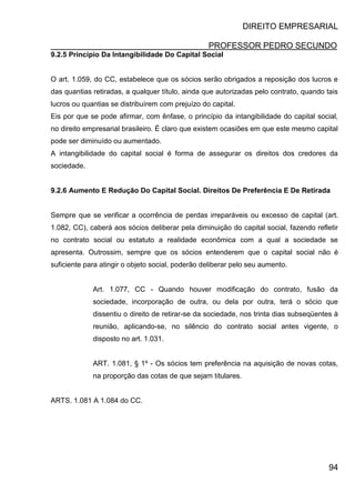 DIREITO EMPRESARIAL
PROFESSOR PEDRO SECUNDO
94
9.2.5 Princípio Da Intangibilidade Do Capital Social
O art. 1.059, do CC, estabelece que os sócios serão obrigados a reposição dos lucros e
das quantias retiradas, a qualquer título, ainda que autorizadas pelo contrato, quando tais
lucros ou quantias se distribuírem com prejuízo do capital.
Eis por que se pode afirmar, com ênfase, o princípio da intangibilidade do capital social,
no direito empresarial brasileiro. É claro que existem ocasiões em que este mesmo capital
pode ser diminuído ou aumentado.
A intangibilidade do capital social é forma de assegurar os direitos dos credores da
sociedade.
9.2.6 Aumento E Redução Do Capital Social. Direitos De Preferência E De Retirada
Sempre que se verificar a ocorrência de perdas irreparáveis ou excesso de capital (art.
1.082, CC), caberá aos sócios deliberar pela diminuição do capital social, fazendo refletir
no contrato social ou estatuto a realidade econômica com a qual a sociedade se
apresenta. Outrossim, sempre que os sócios entenderem que o capital social não é
suficiente para atingir o objeto social, poderão deliberar pelo seu aumento.
Art. 1.077, CC - Quando houver modificação do contrato, fusão da
sociedade, incorporação de outra, ou dela por outra, terá o sócio que
dissentiu o direito de retirar-se da sociedade, nos trinta dias subseqüentes à
reunião, aplicando-se, no silêncio do contrato social antes vigente, o
disposto no art. 1.031.
ART. 1.081, § 1º - Os sócios tem preferência na aquisição de novas cotas,
na proporção das cotas de que sejam titulares.
ARTS. 1.081 A 1.084 do CC.
 
