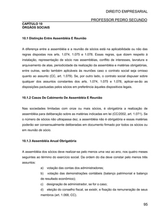 DIREITO EMPRESARIAL
PROFESSOR PEDRO SECUNDO
95
CAPÍTULO 10
ÓRGÃOS SOCIAIS
10.1 Distinção Entre Assembléia E Reunião
A diferença entre a assembléia e a reunião de sócios está na aplicabilidade ou não das
regras dispostas nos arts. 1.074, 1.075 e 1.078. Essas regras, que dizem respeito à
instalação, representação de sócio nas assembléias, conflito de interesses, lavratura e
arquivamento de atas, periodicidade da realização da assembléia e matérias obrigatórias,
entre outras, serão também aplicáveis às reuniões caso o contrato social seja omisso
quanto ao assunto (CC, art. 1.079). Se, por outro lado, o contrato social dispuser sobre
qualquer dos assuntos constantes dos arts. 1.074, 1.075 e 1.078, aplicar-se-ão as
disposições pactuadas pelos sócios em preferência àqueles dispositivos legais.
10.1.2 Casos De Cabimento De Assembléia E Reunião
Nas sociedades limitadas com onze ou mais sócios, é obrigatória a realização de
assembléia para deliberação sobre as matérias indicadas em lei (CC/2002, art. 1.071). Se
o número de sócios não ultrapassa dez, a assembléia não é obrigatória e essas matérias
poderão ser consensualmente deliberadas em documento firmado por todos os sócios ou
em reunião de sócio.
10.1.3 Assembléia Anual Obrigatória
A assembléia dos sócios deve realizar-se pelo menos uma vez ao ano, nos quatro meses
seguintes ao término do exercício social. Da ordem do dia deve constar pelo menos três
assuntos:
a) votação das contas dos administradores;
b) votação das demonstrações contábeis (balanço patrimonial e balanço
de resultado econômico);
c) designação de administrador, se for o caso;
d) eleição do conselho fiscal, se existir, e fixação da remuneração de seus
membros (art. 1.068, CC).
 
