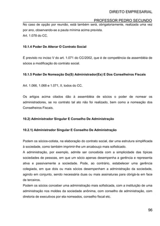 DIREITO EMPRESARIAL
PROFESSOR PEDRO SECUNDO
96
No caso de opção por reunião, está também será, obrigatoriamente, realizada uma vez
por ano, observando-se a pauta mínima acima prevista.
Art. 1.078 do CC.
10.1.4 Poder De Alterar O Contrato Social
É previsto no inciso V do art. 1.071 do CC/2002, que é de competência da assembléia de
sócios a modificação do contrato social.
10.1.5 Poder De Nomeação Do(S) Administrador(Es) E Dos Conselheiros Fiscais
Art. 1.066, 1.068 e 1.071, II, todos do CC.
Os artigos acima citados dão à assembléia de sócios o poder de nomear os
administradores, se no contrato tal ato não foi realizado, bem como a nomeação dos
Conselheiros Fiscais.
10.2) Administrador Singular E Conselho De Administração
10.2.1) Administrador Singular E Conselho De Administração
Podem os sócios-cotista, na elaboração do contrato social, dar uma estrutura simplificada
à sociedade, como também imprimir-lhe um arcabouço mais sofisticado.
A administração, por exemplo, admite ser concebida com a simplicidade das típicas
sociedades de pessoas, em que um sócio apenas desempenha a gerência e representa
ativa e passivamente a sociedade. Pode, ao contrário, estabelecer uma gerência
colegiada, em que dois ou mais sócios desempenham a administração da sociedade,
agindo em conjunto, sendo necessária duas ou mais assinaturas para obrigá-la em face
de terceiros.
Podem os sócios conceber uma administração mais sofisticada, com a instituição de uma
administração nos moldes da sociedade anônima, com conselho de administração, com
diretoria de executivos por ela nomeados, conselho fiscal etc.
 