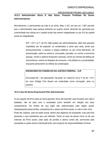 DIREITO EMPRESARIAL
PROFESSOR PEDRO SECUNDO
97
10.2.2 Administrador Sócio E Não Sócio. Pessoas Proibidas De Serem
Administradores
Normalmente, o administrado da Ltda é um sócio. Mas, o CC, em seu art. 1.061 permite
que o administrador seja pessoa estranha ao quadro social, devendo ser aprovada por
unanimidade dos sócios se o capital social não estiver integralizado ou por 2/3 do capital
social se integralizado.
Artº. 1.011, § 1º, do CC: Não podem ser administradores, além das pessoas
impedidas por lei especial, os condenados a pena que vede, ainda que
temporariamente, o acesso a cargos públicos; ou por crime falimentar, de
prevaricação, peita ou suborno, concussão, peculato; ou contra a economia
popular, contra o sistema financeiro nacional, contra as normas de defesa da
concorrência, contra as relações de consumo, a fé pública ou a propriedade,
enquanto perdurarem os efeitos da condenação.
ENUNCIADO DO CONSELHO DA JUSTIÇA FEDERAL - CJF
Enunciado 60 – As expressões “de peita” ou “suborno” do § 1º do art. 1.011
do novo Código Civil devem ser entendidas como corrupção, ativa ou
passiva.
10.2.3 Uso Do Nome Empresarial Pelo Administrador
O uso regular da firma cabe ao sócio-gerente. Deve ele exercitar suas funções com zelo e
lealdade, não só para com a sociedade como também em relação aos seus
companheiros. Os limites de sua ação são determinados pelo objeto social.
Ultrapassando esses limites, caracteriza-se o abuso da firma social, e o ato é ultra vires.
Pode ele, todavia, usar da razão social, dentro dos objetivos da sociedade, mas para fins
pessoais, o que caracteriza seu uso indevido. Tanto no caso de abuso como no de uso
indevido da firma social, cabe ação de perdas e danos contra ele, promovida pela
sociedade ou pelos sócios individualmente, sem prejuízo da responsabilidade criminal.
 