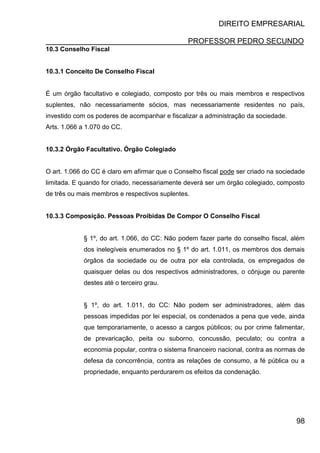 DIREITO EMPRESARIAL
PROFESSOR PEDRO SECUNDO
98
10.3 Conselho Fiscal
10.3.1 Conceito De Conselho Fiscal
É um órgão facultativo e colegiado, composto por três ou mais membros e respectivos
suplentes, não necessariamente sócios, mas necessariamente residentes no país,
investido com os poderes de acompanhar e fiscalizar a administração da sociedade.
Arts. 1.066 a 1.070 do CC.
10.3.2 Órgão Facultativo. Órgão Colegiado
O art. 1.066 do CC é claro em afirmar que o Conselho fiscal pode ser criado na sociedade
limitada. E quando for criado, necessariamente deverá ser um órgão colegiado, composto
de três ou mais membros e respectivos suplentes.
10.3.3 Composição. Pessoas Proibidas De Compor O Conselho Fiscal
§ 1º, do art. 1.066, do CC: Não podem fazer parte do conselho fiscal, além
dos inelegíveis enumerados no § 1º do art. 1.011, os membros dos demais
órgãos da sociedade ou de outra por ela controlada, os empregados de
quaisquer delas ou dos respectivos administradores, o cônjuge ou parente
destes até o terceiro grau.
§ 1º, do art. 1.011, do CC: Não podem ser administradores, além das
pessoas impedidas por lei especial, os condenados a pena que vede, ainda
que temporariamente, o acesso a cargos públicos; ou por crime falimentar,
de prevaricação, peita ou suborno, concussão, peculato; ou contra a
economia popular, contra o sistema financeiro nacional, contra as normas de
defesa da concorrência, contra as relações de consumo, a fé pública ou a
propriedade, enquanto perdurarem os efeitos da condenação.
 
