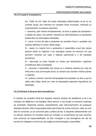 DIREITO EMPRESARIAL
PROFESSOR PEDRO SECUNDO
99
10.3.4 Função E Competência
Art. 1.069, do CC: Além de outras atribuições determinadas na lei ou no
contrato social, aos membros do conselho fiscal incumbem, individual ou
conjuntamente, os deveres seguintes:
I - examinar, pelo menos trimestralmente, os livros e papéis da sociedade e
o estado da caixa e da carteira, devendo os administradores ou liquidantes
prestar-lhes as informações solicitadas;
II - lavrar no livro de atas e pareceres do conselho fiscal o resultado dos
exames referidos no inciso I deste artigo;
III - exarar no mesmo livro e apresentar à assembléia anual dos sócios
parecer sobre os negócios e as operações sociais do exercício em que
servirem, tomando por base o balanço patrimonial e o de resultado
econômico;
IV - denunciar os erros, fraudes ou crimes que descobrirem, sugerindo
providências úteis à sociedade;
V - convocar a assembléia dos sócios se a diretoria retardar por mais de
trinta dias a sua convocação anual, ou sempre que ocorram motivos graves
e urgentes;
VI - praticar, durante o período da liquidação da sociedade, os atos a que se
refere este artigo, tendo em vista as disposições especiais reguladoras da
liquidação.
10.3.5) Direitos E Deveres Dos Conselheiros
O membro do conselho fiscal tem aqueles mesmos deveres de obediência (à lei e ao
contrato), de diligência e de lealdade. Deve exercer a sua função no exclusivo interesse
da sociedade. Responde sempre, pessoalmente, pelo descumprimento de quaisquer
daqueles deveres. Não é responsável pelos atos ilícitos de outros membros, salvo se com
eles for conivente, ou se concorrer para a prática do ato. E responde solidariamente com
os demais membros do conselho fiscal por omissão no cumprimento de seus deveres,
mas exime-se de responsabilidade, se fizer consignar a sua divergência em ata da
reunião do colegiado e comunicar aos órgãos da administração e assembléia.
 