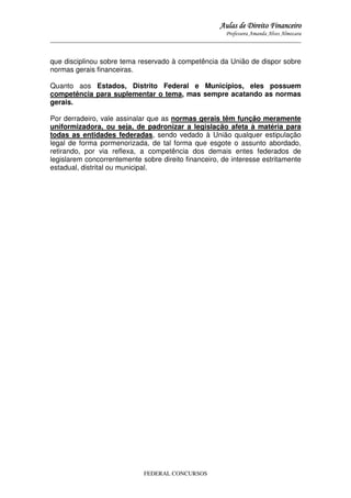 Aulas de Direito Financeiro
Professora Amanda Alves Almozara
_____________________________________________________________________________________

que disciplinou sobre tema reservado à competência da União de dispor sobre
normas gerais financeiras.
Quanto aos Estados, Distrito Federal e Municípios, eles possuem
competência para suplementar o tema, mas sempre acatando as normas
gerais.
Por derradeiro, vale assinalar que as normas gerais têm função meramente
uniformizadora, ou seja, de padronizar a legislação afeta à matéria para
todas as entidades federadas, sendo vedado à União qualquer estipulação
legal de forma pormenorizada, de tal forma que esgote o assunto abordado,
retirando, por via reflexa, a competência dos demais entes federados de
legislarem concorrentemente sobre direito financeiro, de interesse estritamente
estadual, distrital ou municipal.

FEDERAL CONCURSOS

 