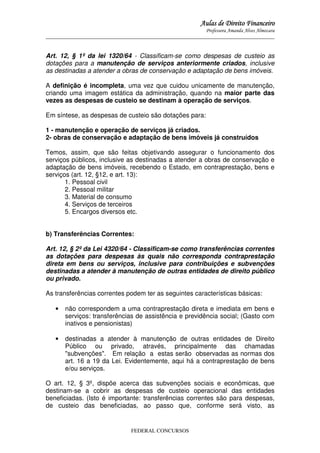Aulas de Direito Financeiro
Professora Amanda Alves Almozara
_____________________________________________________________________________________

Art. 12, § 1º da lei 1320/64 - Classificam-se como despesas de custeio as
dotações para a manutenção de serviços anteriormente criados, inclusive
as destinadas a atender a obras de conservação e adaptação de bens imóveis.
A definição é incompleta, uma vez que cuidou unicamente de manutenção,
criando uma imagem estática da administração, quando na maior parte das
vezes as despesas de custeio se destinam à operação de serviços.
Em síntese, as despesas de custeio são dotações para:
1 - manutenção e operação de serviços já criados.
2- obras de conservação e adaptação de bens imóveis já construídos
Temos, assim, que são feitas objetivando assegurar o funcionamento dos
serviços públicos, inclusive as destinadas a atender a obras de conservação e
adaptação de bens imóveis, recebendo o Estado, em contraprestação, bens e
serviços (art. 12, §12, e art. 13):
1. Pessoal civil
2. Pessoal militar
3. Material de consumo
4. Serviços de terceiros
5. Encargos diversos etc.
b) Transferências Correntes:
Art. 12, § 2º da Lei 4320/64 - Classificam-se como transferências correntes
as dotações para despesas às quais não corresponda contraprestação
direta em bens ou serviços, inclusive para contribuições e subvenções
destinadas a atender à manutenção de outras entidades de direito público
ou privado.
As transferências correntes podem ter as seguintes características básicas:
•

não correspondem a uma contraprestação direta e imediata em bens e
serviços: transferências de assistência e previdência social; (Gasto com
inativos e pensionistas)

•

destinadas a atender à manutenção de outras entidades de Direito
Público ou privado, através, principalmente das chamadas
"subvenções". Em relação a estas serão observadas as normas dos
art. 16 a 19 da Lei. Evidentemente, aqui há a contraprestação de bens
e/ou serviços.

O art. 12, § 3º, dispõe acerca das subvenções sociais e econômicas, que
destinam-se a cobrir as despesas de custeio operacional das entidades
beneficiadas. (Isto é importante: transferências correntes são para despesas,
de custeio das beneficiadas, ao passo que, conforme será visto, as

FEDERAL CONCURSOS

 