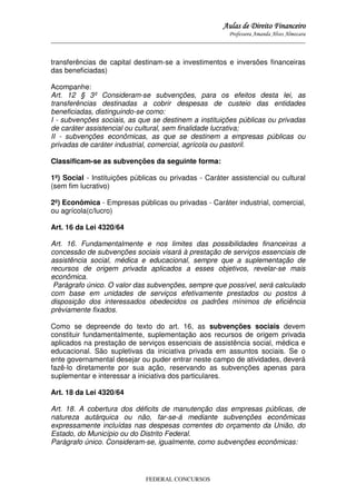Aulas de Direito Financeiro
Professora Amanda Alves Almozara
_____________________________________________________________________________________

transferências de capital destinam-se a investimentos e inversões financeiras
das beneficiadas)
Acompanhe:
Art. 12 § 3º Consideram-se subvenções, para os efeitos desta lei, as
transferências destinadas a cobrir despesas de custeio das entidades
beneficiadas, distinguindo-se como:
I - subvenções sociais, as que se destinem a instituições públicas ou privadas
de caráter assistencial ou cultural, sem finalidade lucrativa;
II - subvenções econômicas, as que se destinem a empresas públicas ou
privadas de caráter industrial, comercial, agrícola ou pastoril.
Classificam-se as subvenções da seguinte forma:
1º) Social - Instituições públicas ou privadas - Caráter assistencial ou cultural
(sem fim lucrativo)
2º) Econômica - Empresas públicas ou privadas - Caráter industrial, comercial,
ou agrícola(c/lucro)
Art. 16 da Lei 4320/64
Art. 16. Fundamentalmente e nos limites das possibilidades financeiras a
concessão de subvenções sociais visará à prestação de serviços essenciais de
assistência social, médica e educacional, sempre que a suplementação de
recursos de origem privada aplicados a esses objetivos, revelar-se mais
econômica.
Parágrafo único. O valor das subvenções, sempre que possível, será calculado
com base em unidades de serviços efetivamente prestados ou postos à
disposição dos interessados obedecidos os padrões mínimos de eficiência
prèviamente fixados.
Como se depreende do texto do art. 16, as subvenções sociais devem
constituir fundamentalmente, suplementação aos recursos de origem privada
aplicados na prestação de serviços essenciais de assistência social, médica e
educacional. São supletivas da iniciativa privada em assuntos sociais. Se o
ente governamental desejar ou puder entrar neste campo de atividades, deverá
fazê-lo diretamente por sua ação, reservando as subvenções apenas para
suplementar e interessar a iniciativa dos particulares.
Art. 18 da Lei 4320/64
Art. 18. A cobertura dos déficits de manutenção das empresas públicas, de
natureza autárquica ou não, far-se-á mediante subvenções econômicas
expressamente incluídas nas despesas correntes do orçamento da União, do
Estado, do Município ou do Distrito Federal.
Parágrafo único. Consideram-se, igualmente, como subvenções econômicas:

FEDERAL CONCURSOS

 