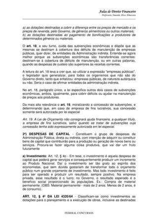 Aulas de Direito Financeiro
Professora Amanda Alves Almozara
_____________________________________________________________________________________

a) as dotações destinadas a cobrir a diferença entre os preços de mercado e os
preços de revenda, pelo Governo, de gêneros alimentícios ou outros materiais;
b) as dotações destinadas ao pagamento de bonificações a produtores de
determinados gêneros ou materiais.
O art. 18, a seu turno, cuida das subvenções econômicas e dispõe que as
mesmas se destinam à cobertura dos déficits de manutenção de empresas
públicas, quer dizer, de entidades da Administração indireta. Entende-se agora
melhor porque as subvenções econômicas são transferências correntes:
destinam-se à cobertura de déficits de manutenção, ou em outras palavras,
quando as despesas de custeio são superiores às receitas correntes.
A leitura do art. 18 leva a crer que, ao utilizar a expressão "empresas públicas",
o legislador quis generalizar, para todos os organismos que não são do
Governo direto, tanto que enfatizou: empresas públicas, de natureza autárquica
ou não. Seria o caso de afirmar entidades da administração indireta.
No art. 18, parágrafo único, a lei especifica outros dois casos de subvenções
econômicas, ambos, igualmente, para cobrir déficits ou ajudar na manutenção
de preços aos produtores.
Da mais alta relevância o art. 19, moralizando a concessão de subvenções, e
determinando que, em caso de empresa de fins lucrativos, sua concessão
somente será autorizada por lei especial
Art. 19. A Lei de Orçamento não consignará ajuda financeira, a qualquer título,
a empresa de fins lucrativos, salvo quando se tratar de subvenções cuja
concessão tenha sido expressamente autorizada em lei especial.
2º) DESPESAS DE CAPITAL - Constituem o grupo de despesas da
Administração Pública, direta ou indireta, com intenção de adquirir ou constituir
bens de capital que contribuirão para a produção ou geração de novos bens ou
serviços. Procura-se fazer alguma coisa produtiva, que vai dar um fruto
futuramente
a) Investimento: Art. 12, § 4o - Em tese, o investimento é aquela despesa de
capital que poderá gerar serviços e consequentemente produzir um incremento
ao Produto Nacional. Daí o investimento ser tão grato ao espírito dos
economistas, que sem dúvida gostariam de transformar todo o orçamento
público num grande orçamento de investimento. Mas todo investimento é feito
para ser operado e produzir um resultado, sempre positivo. Na empresa
privada, esse resultado é o lucro; no Governo, o resultado esperado é o
benefício social proporcionado às populações. Ex.: Compra de material
permanente. (OBS: Material permanente - mais de 2 anos. Menos de 2 anos, é
de consumo).
ART. 12, § 4º DA LEI 4320/64 - Classificam-se como investimentos as
dotações para o planejamento e a execução de obras, inclusive as destinadas

FEDERAL CONCURSOS

 