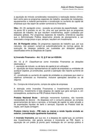 Aulas de Direito Financeiro
Professora Amanda Alves Almozara
_____________________________________________________________________________________

à aquisição de imóveis considerados necessários à realização destas últimas,
bem como para os programas especiais de trabalho, aquisição de instalações,
equipamentos e material permanente e constituição ou aumento do capital de
empresas que não sejam de caráter comercial ou financeiro.
Obs.: Art. 20, parágrafo único - exceção ao princípio da especificidade - visto
no ponto 02 e previsto no art. 5o, uma vez que permite que os programas
especiais de trabalho, de que resultem investimentos, sejam custeados por
dotações globais. Por programas especiais de trabalho, entende-se aqueles
que a Administração Pública desenvolve através de planejamento a ser
executado a longo prazo e que, sempre, resultem em investimento.
Art. 20 Parágrafo único. Os programas especiais de trabalho que, por sua
natureza, não possam cumprir-se subordinadamente às normas gerais de
execução da despesa poderão ser custeadas por dotações globais,
classificadas entre as Despesas de Capital.
b) Inversão Financeira – Art. 12, § 5º da Lei 4320/64.
Art. 12, § 5º. Classificam-se como Inversões Financeiras as dotações
destinadas a:
I - aquisição de imóveis, ou de bens de capital já em utilização;
II - aquisição de títulos representativos do capital de empresas ou entidades de
qualquer espécie, já constituídas, quando a operação não importe aumento do
capital;
III - constituição ou aumento do capital de entidades ou empresas que visem a
objetivos comerciais ou financeiros, inclusive operações bancárias ou de
seguros.
Ex.: Compra de imóvel pronto, compra de ações de empresas
A distinção entre Inversões Financeiras e Investimentos é puramente
econômica. Investimento é toda despesa de capital que gera serviços e, em
conseqüência, acréscimo ao PIB (Produto Interno Bruto).
Produto Nacional Bruto - definição meramente ilustrativa, não havendo
necessidade de decorar - As despesas com o consumo pessoal, as compras
governamentais de bens e serviços, a formação de capital no setor privado e
as exportações líquidas de bens e serviços. Equivale ao Produto total da
nação, sem dupla contagem.
Produto interno bruto - PIB mais ou menos a renda líquida enviada ao
exterior, (consideração igualmente ilustrativa)
A inversão financeira, por sua vez, é a despesa de capital que, ao contrário
dos Investimentos, não geraria serviços e incremento ao PIB. Assim, a
aquisição de um prédio já pronto para instalação de um serviço público é

FEDERAL CONCURSOS

 