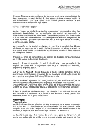 Aulas de Direito Financeiro
Professora Amanda Alves Almozara
_____________________________________________________________________________________

Inversão Financeira, pois mudou-se tão-somente a estrutura de propriedade do
bem, mas não a composição do PIB. Mas a construção de um novo edifício é
um Investimento, pois que agora estão sendo gerados serviços e em
conseqüência se incrementa algo ao PIB.
c) Transferência de capital:
Assim como as transferências correntes se referem a despesas de custeio das
entidades beneficiadas, as transferências de capital se destinarão a
investimentos ou inversões financeiras. Consta do orçamento mas é destinado
a outro setor. Ex: Linha vermelha - saiu do orçamento da União o orçamento do
Estado. Quando o governo transfere verba para o município, para o metro etc.,
é transferência de capital.
As transferências de capital se dividem em auxílios e contribuições. O que
distingue um e outro é que o auxílio deriva diretamente da lei de orçamento –
são meras autorizações orçamentárias, ao passo que as contribuições derivam
de lei especial anterior.
Incluem-se, entre as transferências de capital, as dotações para amortização
da dívida pública e diferenças de câmbio.
Atenção: A amortização do principal é classificada como transferência de
capital, ao passo que o pagamento dos juros é transferência (corrente,
segundo o esquema da Lei.
Art. 21 da lei 4320/64 - Seria descabido o Poder Público concorrer para o
aumento do patrimônio das empresas de fins lucrativos, com transferências de
recursos que se originam de fontes públicas de receita.
Art. 21. A Lei de Orçamento não consignará auxílio para investimentos que se
devam incorporar ao patrimônio das empresas privadas de fins lucrativos.
Parágrafo único. O disposto neste artigo aplica-se às transferências de capital
à conta de fundos especiais ou dotações sob regime excepcional de aplicação
Porém, a proibição contida no artigo ora comentado diz respeito apenas às
empresas de fins lucrativos. Se a entidade não tem este objetivo, poderá ser
beneficiada com auxílio para investimento.
Observação:
Transferências
A Administração tirando dinheiro de seu orçamento para ajudar empresas,
fundações, etc. No mecanismo das transferências há, em sua expressão mais
simples, duas entidades: a que faz a transferência, que denominaremos de
doadora, e a que recebe, a qual será aqui chamada de beneficiada.
As transferências se podem realizar do setor público para o setor privado, tal
como uma subvenção da União a uma empresa privada que explora serviço

FEDERAL CONCURSOS

 