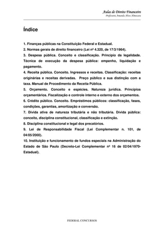 Aulas de Direito Financeiro
Professora Amanda Alves Almozara
_____________________________________________________________________________________

Índice
1. Finanças públicas na Constituição Federal e Estadual.
2. Normas gerais de direito financeiro (Lei nº 4.320, de 17/3/1964).
3. Despesa pública. Conceito e classificação. Princípio da legalidade.
Técnica de execução da despesa pública: empenho, liquidação e
pagamento.
4. Receita pública. Conceito. Ingressos e receitas. Classificação: receitas
originárias e receitas derivadas. Preço público e sua distinção com a
taxa. Manual de Procedimento da Receita Pública.
5. Orçamento. Conceito e espécies. Natureza jurídica. Princípios
orçamentários. Fiscalização e controle interno e externo dos orçamentos.
6. Crédito público. Conceito. Empréstimos públicos: classificação, fases,
condições, garantias, amortização e conversão.
7. Dívida ativa de natureza tributária e não tributária. Dívida pública:
conceito, disciplina constitucional, classificação e extinção.
8. Disciplina constitucional e legal dos precatórios.
9. Lei de Responsabilidade Fiscal (Lei Complementar n. 101, de
04/05/2000).
10. Instituição e funcionamento de fundos especiais na Administração do
Estado de São Paulo (Decreto-Lei Complementar nº 16 de 02/04/1970Estadual).

FEDERAL CONCURSOS

 