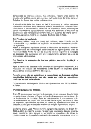 Aulas de Direito Financeiro
Professora Amanda Alves Almozara
_____________________________________________________________________________________

considerado de interesse público, mas deficitário. Podem ainda ocorrer no
próprio setor público, como, por exemplo, na transferência da União para um
Estado a fim de que este realize certos serviços.
A classificação dada pelo anexo da Lei é equivocada e, muitas despesas
tipicamente de custeio estão elencadas entre as transferências correntes, como
por exemplo o Salário-família, benefícios da Previdência Social, contribuições
para o PIS-PASEP e o pagamento de inativos. Isto demonstra a dificuldade de
classificação das transações governamentais, por ausência de critério técnicocientífico, apesar da matéria ser estudada desde os idos de 1939.
3.3. Princípio da legalidade.
A despesa pública, para que possa ser realizada, exige inclusão em lei
orçamentária. Logo, devido a tal exigência, necessário o respeito ao princípio
da legalidade,
Assim, o princípio da legalidade preside as realizações de despesas. Portanto,
a inobservância de normas legais poderá resultar ao agente público crime de
responsabilidade. Ainda, no caso de o agente ordenar ou permitir a realização
de despesas não autorizadas em lei ou regulamento, constituir-se-á ato de
improbidade administrativa.
3.4. Técnica de execução da despesa pública: empenho, liquidação e
pagamento.
Após a previsão da despesa na lei orçamentária (princípio da legalidade), e a
realização de licitação (se necessária), ainda devem ser seguidas quatro
etapas para a execução definitiva da despesa.
Ressalte-se que não se subordinam a essas etapas as despesas públicas
constituídas judicialmente, que são pagas por meio de precatórios,
conforme se verá mais adiante.
O procedimento das despesas públicas está previsto nos arts. 58-79, da Lei n°
4.320/64.
1ª etapa: Empenho da despesa.
O art. 58 prescreve que o empenho de despesa é o ato emanado de autoridade
competente que cria para o Estado obrigação de pagamento pendente ou não
de implemento de condição. Este ato administrativo é documentado (não
necessariamente em papel, mas também de forma digital) na chamada “nota
de empenho”, que indicará: a) nome do credor; b) representação e valor da
despesa; c) dedução da despesa do saldo da dotação orçamentária própria.
Conforme ensina José Afonso da Silva (Orçamento-programa no Brasil, RT,
1973, p. 337), o empenho consiste na reserva de recursos na dotação inicial ou
saldo inexistente para garantir a fornecedores, executores de obras ou
prestadores de serviços pelo fornecimento de materiais, execução de obras ou

FEDERAL CONCURSOS

 