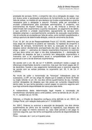 Aulas de Direito Financeiro
Professora Amanda Alves Almozara
_____________________________________________________________________________________

prestação de serviços. Enfim, o empenho não cria a obrigação de pagar, mas
sim busca evitar a paralisação prematura do fornecimento ou do serviço por
falta de verbas, na medida em que destaca nos fundos orçamentários a quantia
necessária para a obrigação a assumir. Portanto, pode ser cancelado e
anulado unilateralmente pela autoridade administrativa. O empenho, nos
ensinamentos de Kiyoshi Harada (op. cit. p. 48) limita-se a diminuir do
determinado item orçamentário a quantia necessária ao pagamento do débito,
o que permitirá à unidade orçamentária (agrupamento de serviços com
dotações próprias) o acompanhamento constante da execução orçamentária,
não só evitando as anulações por falta de verba, como também possibilitando o
reforço oportuno de determinada dotação, antes do vencimento da dívida.
O art. 16, §4° da Lei de Responsabilidade Fiscal (LC 101/00), determina que
,
essa etapa do empenho só poderá ser realizada, na hipótese de empenho e
licitação de serviços, fornecimento de bens ou execução de obras, se a
despesa estiver devidamente acompanhada dos dois requisitos do caput do
artigo, a saber: I – estimativa do impacto orçamentário-financeiro no exercício
em que deva entrar em vigor e nos dois subseqüentes; II – declaração do
ordenador da despesa de que o aumento tem adequação orçamentária e
financeira com a lei orçamentária anual e compatibilidade com o plano
plurianual e com a lei de diretrizes orçamentárias.
De acordo com o art. 36, da Lei nº 4.320/64, constituem restos a pagar as
diferenças empenhadas durante o exercício, mas que não foram pagas até 31
de dezembro, ficando o seu pagamento transferido para o exercício seguinte
de acordo com as verbas previstas no orçamento (art. 35, II, da Lei nº
4.320/64).
No intuito de coibir a transmissão de “heranças” indesejáveis para os
sucessores, a LRF, em seu artigo 42, dispõe que é vedado ao titular de Poder
ou órgão referido no art. 20, nos dois últimos quadrimestres do seu mandato,
contrair obrigações de despesa que não possa ser cumprida integralmente
dentro dele, ou que tenha parcelas a serem pagas no exercício seguinte sem
que haja suficiente disponibilidade de caixa para este efeito.
A inobservância desta determinação legal impede a concessão de
transferências voluntárias para o ente público, como se denota do art. 25, §1º,
IV, “c”, também da LC 101/00.
Ademais, a infração do dispositivo configura crime definido no art. 359-C, do
Código Penal, com redação dada pela Lei nº 10.028/2000:
Art. 359-C. Ordenar ou autorizar a assunção de obrigação, nos dois últimos
quadrimestres do último ano do mandato ou legislatura, cuja despesa não
possa ser paga no mesmo exercício ou, caso reste parcela a ser paga no
exercício seguinte, que não tenha contrapartida suficiente de disponibilidade de
caixa.
Pena – reclusão, de 1 (um) a 4 (quatro) anos.

FEDERAL CONCURSOS

 