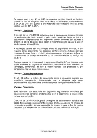 Aulas de Direito Financeiro
Professora Amanda Alves Almozara
_____________________________________________________________________________________

De acordo com o art. 4º, da LRF, o empenho também deverá ser limitado
quando: a) não for atingida a meta fiscal fixada no orçamento, como determina
o art. 9º, da LRF; e b) quando o ente federado não obedecer o limite da dívida
pública (art. 31, §1º, II, LRF).
2ª etapa: Liquidação.
O art. 63, da Lei nº 6.430/64, estabelece que a liquidação da despesa consiste
na verificação do direito adquirido pelo credor tendo por base os títulos e
documentos comprobatórios do respectivo crédito, devendo ser apurada a
origem e o objeto do que se deve pagar, a importância exata a pagar e a quem
se deve pagar a importância.
A liquidação deverá ser feita sempre antes do pagamento, ou seja, é prérequisito para o pagamento. Nas despesas por fornecimentos feitos ou serviços
prestados terá por base o contrato, ajuste ou acordo, nota de empenho e os
comprovantes da entrega de material ou da prestação efetiva do serviço (art.
63, §3°
).
Portanto, apesar do nome sugerir o pagamento (“liquidação”) da despesa, esta
etapa antecede ao pagamento, consistindo, basicamente, num momento de
verificação, conferência de que o credor realizou sua prestação e, por
conseguinte, faz jus à sua remuneração.
3ª etapa: Ordem de pagamento.
O art. 64 define a ordem de pagamento como o despacho exarado por
autoridade competente, determinando que a despesa seja paga,
expressamente documentado e processado pelos serviços de contabilidade.
4ª etapa: Pagamento.
Será realizado por tesouraria ou pagadoria regularmente instituídos por
estabelecimentos bancários credenciados. Com o pagamento, o órgão estatal
cumpre sua obrigação.
O art. 68, da Lei nº 6.430/64, prevê um regime de adiantamento, aplicável aos
casos de despesas expressamente definidas em lei, consistente na entrega de
numerário a servidor, sempre precedida de empenho, para o fim de realizar
despesas que não possam subordinar-se ao processo normal de aplicação.

FEDERAL CONCURSOS

 