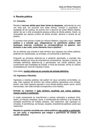 Aulas de Direito Financeiro
Professora Amanda Alves Almozara
_____________________________________________________________________________________

4. Receita pública
4.1. Conceito.
Receita é recurso obtido para fazer frente às despesas, salientando-se uma
vez mais que, em conjunto com estas últimas, formam o orçamento. A
qualidade de ser pública, de acordo com a doutrina de Celso Ribeiro Bastos,
advém de ser o ente arrecadante pessoa jurídica de direito público. Assim, se
arrecadada por pessoa jurídica de direito privado, deixaria a receita de ser
pública.
O conceito mais preciso é dado por Aliomar Baleeiro, segundo o qual, “receita
pública é a entrada que, integrando-se no patrimônio público sem
quaisquer reservas, condições ou correspondência no passivo, vem
acrescer o seu vulto, como elemento novo e positivo”.
De se salientar que entrada é todo dinheiro que ingressa nos cofres públicos,
podendo ser classificadas, as entradas, em provisórias e definitivas.
Enquanto as primeiras destinam-se à posterior devolução, a exemplo dos
créditos obtidos por força de empréstimos compulsórios, cauções e fianças, as
entradas definitivas destinam-se a permanecer nos cofres públicos, para
cumprimento das finalidades do Estado. A título de exemplo, temos os valores
arrecadados por meio de impostos e taxas.
Com efeito, receita refere-se ao conceito de entrada definitiva.
4.2. Ingressos e Receitas.
Ingressos e receitas públicas não podem ter seus conceitos confundidos, ou
seja, todo ingresso de dinheiro aos cofres públicos representa uma entrada,
porém, nem todo ingresso equivale a uma receita pública (assim como, acima
mencionado, nem toda entrada corresponde a uma receita).
Entrada ou ingresso é todo dinheiro recolhido aos cofres públicos,
mesmo sujeito à restituição.
A noção compreende as importâncias e valores realizados a qualquer título.
Assim, os tributos (impostos, taxas, e contribuição de melhoria) e as rendas da
atividade econômica do Estado (preços), não restituíveis, são ingressos ou
entradas. À semelhança, as fianças, cauções, empréstimos públicos, posto que
restituíveis.
Receita é a quantia recolhida aos cofres públicos não sujeita a restituição,
ou, por outra, a importância que integra o patrimônio do Estado em
caráter definitivo.

FEDERAL CONCURSOS

 