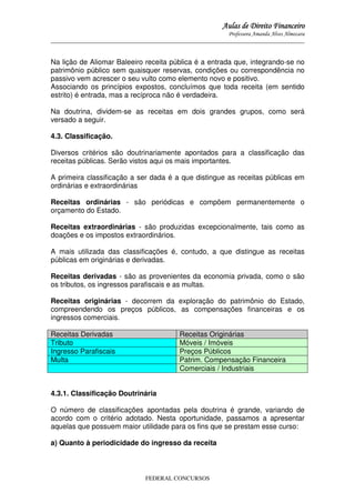 Aulas de Direito Financeiro
Professora Amanda Alves Almozara
_____________________________________________________________________________________

Na lição de Aliomar Baleeiro receita pública é a entrada que, integrando-se no
patrimônio público sem quaisquer reservas, condições ou correspondência no
passivo vem acrescer o seu vulto como elemento novo e positivo.
Associando os princípios expostos, concluímos que toda receita (em sentido
estrito) é entrada, mas a recíproca não é verdadeira.
Na doutrina, dividem-se as receitas em dois grandes grupos, como será
versado a seguir.
4.3. Classificação.
Diversos critérios são doutrinariamente apontados para a classificação das
receitas públicas. Serão vistos aqui os mais importantes.
A primeira classificação a ser dada é a que distingue as receitas públicas em
ordinárias e extraordinárias
Receitas ordinárias - são periódicas e compõem permanentemente o
orçamento do Estado.
Receitas extraordinárias - são produzidas excepcionalmente, tais como as
doações e os impostos extraordinários.
A mais utilizada das classificações é, contudo, a que distingue as receitas
públicas em originárias e derivadas.
Receitas derivadas - são as provenientes da economia privada, como o são
os tributos, os ingressos parafiscais e as multas.
Receitas originárias - decorrem da exploração do patrimônio do Estado,
compreendendo os preços públicos, as compensações financeiras e os
ingressos comerciais.
Receitas Derivadas
Tributo
Ingresso Parafiscais
Multa

Receitas Originárias
Móveis / Imóveis
Preços Públicos
Patrim. Compensação Financeira
Comerciais / Industriais

4.3.1. Classificação Doutrinária
O número de classificações apontadas pela doutrina é grande, variando de
acordo com o critério adotado. Nesta oportunidade, passamos a apresentar
aquelas que possuem maior utilidade para os fins que se prestam esse curso:
a) Quanto à periodicidade do ingresso da receita

FEDERAL CONCURSOS

 