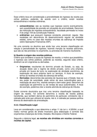 Aulas de Direito Financeiro
Professora Amanda Alves Almozara
_____________________________________________________________________________________

Esse critério leva em consideração a previsibilidade do ingresso da receita aos
cofres públicos, podendo, de acordo com o critério, existir receitas
extraordinárias e receitas ordinárias.
•

•

extraordinárias: são as receitas cujo ingresso ocorre eventualmente,
sem possibilidade de previsão em situações de anormalidade. Decorrem
da instituição de impostos extraordinários, faculdade permeada no inciso
II do artigo 154 da Constituição Federal;
ordinárias: que possuem ingresso constante, previsível, regular. São
recebidas em decorrência do desenvolvimento regular da atividade
estatal, como no caso das receitas oriundas da cobrança do Imposto
sobre Operações Financeiras (IOF).

Há uma corrente na doutrina que ainda traz uma terceira classificação em
relação à periodicidade de ingresso, fazendo menção às receitas adicionais,
que são as não previstas no orçamento, ou previstas de maneira insuficiente.
b) Quanto à origem das receitas públicas
Critério que considera a causa do ingresso da receita, o motivo que possibilitou
o ingresso aos cofres públicos, podendo as receitas, segundo esse critério,
dividirem-se em originárias ou derivadas.
•

•

Originárias: resultantes do domínio privado do Estado, ou seja, da
atuação deste sob o regime de direito privado, como uma empresa
privada em busca de lucro na exploração de atividade econômica, da
exploração de seus próprios bens ou serviços. A título de exemplo,
temos as receitas oriundas da cobrança de tarifas.
Derivadas: decorrentes das parcelas de riquezas que o Estado, face ao
seu poder de autoridade, pode retirar de seus subordinados para a
realização de seus fins, visando sempre o bem-estar geral. Decorrem da
exploração do patrimônio ou de rendas de seus subordinados. A título
de exemplo, podemos citar a receita advinda da cobrança de tributos.

Existe corrente doutrinária que traz uma terceira classificação baseada na
origem da receita. Tal corrente denomina a receita de receita pública
transferida, que também deriva do patrimônio do particular; entretanto não é
cobrada pelo ente que utilizará tal receita, isto é, é cobrada por pessoa política
diversa do destinatário da arrecadação.
4.3.2. Classificação Legal
Leva em consideração o que determina o artigo 11 da Lei n. 4.320/64, a qual
institui normas gerais de direito financeiro para elaboração e controle dos
orçamentos e balanços da União, Estados, Municípios e Distrito Federal.
Segundo o diploma legal, as receitas são divididas em receitas correntes e
receitas de capital.

FEDERAL CONCURSOS

 