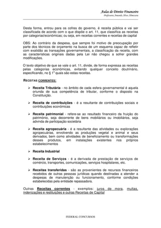 Aulas de Direito Financeiro
Professora Amanda Alves Almozara
_____________________________________________________________________________________

Desta forma, entrou para os cofres do governo, é receita pública e vai ser
classificada de acordo com o que dispõe o art. 11, que classifica as receitas
por categorias'económicas; ou seja, em receitas correntes e receitas de capital
OBS: Ao contrário da despesa, que sempre foi motivo de preocupação por
parte dos técnicos de orçamento na busca de um esquema capaz de refletir
com exatidão as transações governamentais, a classificação da receita, com
as características originais dadas pela Lei não chegou a sofrer grandes
modificações.
O texto objetivo de que se vale o art. 11, divide, de forma expressa as receitas
pelas categorias económicas, evitando qualquer conceito doutrinário,
especificando, no § 1o quais são estas receitas.
RECEITAS CORRENTES:
Receita Tributária - no âmbito de cada esfera governamental é aquela
oriunda de sua competência de tributar, conforme o disposto na
Constituição.
Receita de contribuições - é a resultante de contribuições sociais e
contribuições económicas
Receita patrimonial - refere-se ao resultado financeiro da fruição do
património, seja decorrente de bens mobiliários ou imobiliários, seja
advinda de participação societária
Receita agropecuária - é a resultante das atividades
agropecuárias, envolvendo as produções vegetal e
derivados, bem como atividades de beneficiamento ou
desses produtos,
em instalações existentes
estabelecimentos

ou explorações
animal e seus
transformações
nos próprios

Receita Industrial
Receita de Serviços - é a derivada de prestação de serviços de
comércio, transportes, comunicações, serviços hospitalares, etc.
Receitas transferidas - são as provenientes de recursos financeiros
recebidos de outras pessoas jurídicas quando destinadas a atender a
despesas de manutenção ou funcionamento, conforme condições
estabelecidas pela entidade repassadora.
Outras Receitas correntes - exemplos: juros de
indenizações e restituições e outras Receitas de Capital

FEDERAL CONCURSOS

mora,

multas,

 