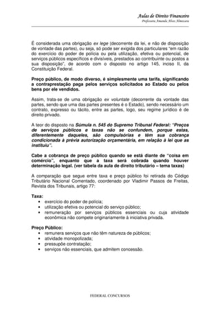 Aulas de Direito Financeiro
Professora Amanda Alves Almozara
_____________________________________________________________________________________

É considerada uma obrigação ex lege (decorrente da lei, e não de disposição
de vontade das partes), ou seja, só pode ser exigida dos particulares “em razão
do exercício do poder de polícia ou pela utilização, efetiva ou potencial, de
serviços públicos específicos e divisíveis, prestados ao contribuinte ou postos a
sua disposição”, de acordo com o disposto no artigo 145, inciso II, da
Constituição Federal.
Preço público, de modo diverso, é simplesmente uma tarifa, significando
a contraprestação paga pelos serviços solicitados ao Estado ou pelos
bens por ele vendidos.
Assim, trata-se de uma obrigação ex voluntate (decorrente da vontade das
partes, sendo que uma das partes presentes é o Estado), sendo necessário um
contrato, expresso ou tácito, entre as partes, logo, seu regime jurídico é de
direito privado.
A teor do disposto na Súmula n. 545 do Supremo Tribunal Federal: “Preços
de serviços públicos e taxas não se confundem, porque estas,
diferentemente daqueles, são compulsórias e têm sua cobrança
condicionada à prévia autorização orçamentária, em relação à lei que as
instituiu”.
Cabe a cobrança de preço público quando se está diante de “coisa em
comércio”, enquanto que a taxa será cobrada quando houver
determinação legal. (ver tabela da aula de direito tributário – tema taxas)
A comparação que segue entre taxa e preço público foi retirada do Código
Tributário Nacional Comentado, coordenado por Vladimir Passos de Freitas,
Revista dos Tribunais, artigo 77:
Taxa:
• exercício do poder de polícia;
• utilização efetiva ou potencial do serviço público;
• remuneração por serviços públicos essenciais ou cuja atividade
econômica não compete originariamente à iniciativa privada.
Preço Público:
• remunera serviços que não têm natureza de públicos;
• atividade monopolizada;
• pressupõe contratação;
• serviços não essenciais, que admitem concessão.

FEDERAL CONCURSOS

 