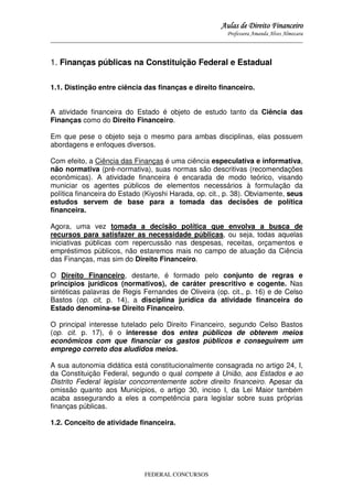 Aulas de Direito Financeiro
Professora Amanda Alves Almozara
_____________________________________________________________________________________

1. Finanças públicas na Constituição Federal e Estadual
1.1. Distinção entre ciência das finanças e direito financeiro.
A atividade financeira do Estado é objeto de estudo tanto da Ciência das
Finanças como do Direito Financeiro.
Em que pese o objeto seja o mesmo para ambas disciplinas, elas possuem
abordagens e enfoques diversos.
Com efeito, a Ciência das Finanças é uma ciência especulativa e informativa,
não normativa (pré-normativa), suas normas são descritivas (recomendações
econômicas). A atividade financeira é encarada de modo teórico, visando
municiar os agentes públicos de elementos necessários à formulação da
política financeira do Estado (Kiyoshi Harada, op. cit., p. 38). Obviamente, seus
estudos servem de base para a tomada das decisões de política
financeira.
Agora, uma vez tomada a decisão política que envolva a busca de
recursos para satisfazer as necessidade públicas, ou seja, todas aquelas
iniciativas públicas com repercussão nas despesas, receitas, orçamentos e
empréstimos públicos, não estaremos mais no campo de atuação da Ciência
das Finanças, mas sim do Direito Financeiro.
O Direito Financeiro, destarte, é formado pelo conjunto de regras e
princípios jurídicos (normativos), de caráter prescritivo e cogente. Nas
sintéticas palavras de Regis Fernandes de Oliveira (op. cit., p. 16) e de Celso
Bastos (op. cit, p. 14), a disciplina jurídica da atividade financeira do
Estado denomina-se Direito Financeiro.
O principal interesse tutelado pelo Direito Financeiro, segundo Celso Bastos
(op. cit. p. 17), é o interesse dos entes públicos de obterem meios
econômicos com que financiar os gastos públicos e conseguirem um
emprego correto dos aludidos meios.
A sua autonomia didática está constitucionalmente consagrada no artigo 24, I,
da Constituição Federal, segundo o qual compete à União, aos Estados e ao
Distrito Federal legislar concorrentemente sobre direito financeiro. Apesar da
omissão quanto aos Municípios, o artigo 30, inciso I, da Lei Maior também
acaba assegurando a eles a competência para legislar sobre suas próprias
finanças públicas.
1.2. Conceito de atividade financeira.

FEDERAL CONCURSOS

 