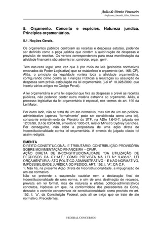 Aulas de Direito Financeiro
Professora Amanda Alves Almozara
_____________________________________________________________________________________

5. Orçamento. Conceito
Princípios orçamentários.

e

espécies.

Natureza

jurídica.

5.1. Noções Gerais.
Os orçamentos públicos controlam as receitas e despesas estatais, podendo
ser definido como a peça jurídica que contém a autorização de despesas e
previsão de receitas. Os verbos correspondentes para essa manifestação da
atividade financeira são administrar, controlar, orçar, gerir.
Tem natureza legal, uma vez que é por meio de leis (preceitos normativos
emanados do Poder Legislativo) que se estabelece o orçamento (art. 165, CF).
Aliás, o princípio da legalidade norteia toda a atividade orçamentária,
configurando crime contra as Finanças Públicas a realização ou assunção de
despesas sem prévia estipulação na lei orçamentária (Lei nº 10.028/2000, que
inseriu vários artigos no Código Penal).
A lei orçamentária é uma lei especial que fixa as despesas e prevê as receitas
públicas, não podendo conter outra matéria estranha ao orçamento. Aliás, o
processo legislativo da lei orçamentária é especial, nos termos do art. 166 da
Lei Maior.
Por outro lado, não se trata de um ato normativo, mas sim de um ato políticoadministrativo (apenas “formalmente” pode ser considerada como uma lei),
consoante entendimento do Plenário do STF, na ADIn 1.640-7, julgada em
12/02/98, DJ de 03/04/98, ementário 1905-01, relator Ministro Sydney Sanches.
Por conseguinte, não cabe a propositura de uma ação direta de
inconstitucionalidade contra lei orçamentária. A ementa do julgado citado foi
assim redigida:
EMENTA
DIREITO CONSTITUCIONAL E TRIBUTÁRIO. CONTRIBUIÇÃO PROVISÓRIA
SOBRE MOVIMENTAÇÃO FINANCEIRA – CPMF.
AÇÃO DIRETA DE INCONSTITUCIONALIDADE “DA UTILIZAÇÃO DE
RECURSOS DA C.P.M.F.” COMO PREVISTA NA LEI N° 9.438/97. LEI
ORÇAMENTÁRIA: ATO POLÍTICO-ADMINISTRATIVO – E NÃO NORMATIVO.
IMPOSSIBILIDADE JURÍDICA DO PEDIDO: ART. 102, I, “A”, DA C.F.
1. Não há, na presente Ação Direta de Inconstitucionalidade, a impugnação de
um ato normativo.
Não se pretende a suspensão cautelar nem a declaração final de
inconstitucionalidade de uma norma, e sim de uma destinação de recursos,
prevista em lei formal, mas de natureza e efeitos político-administrativos
concretos, hipótese em que, na conformidade dos precedentes da Corte,
descabe o controle concentrado de constitucionalidade como previsto no art.
102, I, “a”, da Constituição Federal, pois ali se exige que se trate de ato
normativo. Precedentes.

FEDERAL CONCURSOS

 