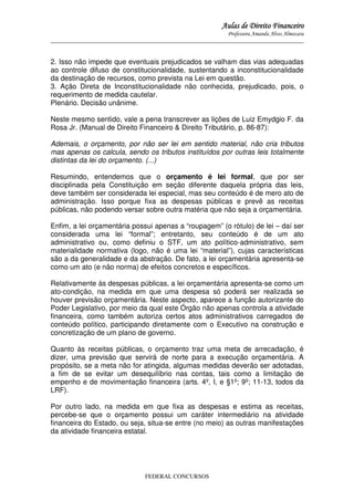 Aulas de Direito Financeiro
Professora Amanda Alves Almozara
_____________________________________________________________________________________

2. Isso não impede que eventuais prejudicados se valham das vias adequadas
ao controle difuso de constitucionalidade, sustentando a inconstitucionalidade
da destinação de recursos, como prevista na Lei em questão.
3. Ação Direta de Inconstitucionalidade não conhecida, prejudicado, pois, o
requerimento de medida cautelar.
Plenário. Decisão unânime.
Neste mesmo sentido, vale a pena transcrever as lições de Luiz Emydgio F. da
Rosa Jr. (Manual de Direito Financeiro & Direito Tributário, p. 86-87):
Ademais, o orçamento, por não ser lei em sentido material, não cria tributos
mas apenas os calcula, sendo os tributos instituídos por outras leis totalmente
distintas da lei do orçamento. (...)
Resumindo, entendemos que o orçamento é lei formal, que por ser
disciplinada pela Constituição em seção diferente daquela própria das leis,
deve também ser considerada lei especial, mas seu conteúdo é de mero ato de
administração. Isso porque fixa as despesas públicas e prevê as receitas
públicas, não podendo versar sobre outra matéria que não seja a orçamentária.
Enfim, a lei orçamentária possui apenas a “roupagem” (o rótulo) de lei – daí ser
considerada uma lei “formal”; entretanto, seu conteúdo é de um ato
administrativo ou, como definiu o STF, um ato político-administrativo, sem
materialidade normativa (logo, não é uma lei “material”), cujas características
são a da generalidade e da abstração. De fato, a lei orçamentária apresenta-se
como um ato (e não norma) de efeitos concretos e específicos.
Relativamente às despesas públicas, a lei orçamentária apresenta-se como um
ato-condição, na medida em que uma despesa só poderá ser realizada se
houver previsão orçamentária. Neste aspecto, aparece a função autorizante do
Poder Legislativo, por meio da qual este Órgão não apenas controla a atividade
financeira, como também autoriza certos atos administrativos carregados de
conteúdo político, participando diretamente com o Executivo na construção e
concretização de um plano de governo.
Quanto às receitas públicas, o orçamento traz uma meta de arrecadação, é
dizer, uma previsão que servirá de norte para a execução orçamentária. A
propósito, se a meta não for atingida, algumas medidas deverão ser adotadas,
a fim de se evitar um desequilíbrio nas contas, tais como a limitação de
empenho e de movimentação financeira (arts. 4º, I, e §1º; 9º; 11-13, todos da
LRF).
Por outro lado, na medida em que fixa as despesas e estima as receitas,
percebe-se que o orçamento possui um caráter intermediário na atividade
financeira do Estado, ou seja, situa-se entre (no meio) as outras manifestações
da atividade financeira estatal.

FEDERAL CONCURSOS

 