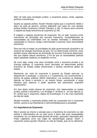 Aulas de Direito Financeiro
Professora Amanda Alves Almozara
_____________________________________________________________________________________

Além de toda essa conotação jurídica, o orçamento possui, ainda, aspectos
políticos e econômicos.
Quanto ao aspecto político, Kiyoshi Harada explica que o orçamento reflete o
plano de ação do governo, sempre elaborado com base em uma decisão
política (Direito Financeiro e Direito Tributário, p. 82). O mesmo autor comenta
a respeito da feição econômica do orçamento (p. 83):
É inegável o aspecto econômico do orçamento. De um lado, funciona como
instrumento de otimização dos recursos financeiros. Compatibilizando as
necessidades da coletividade com as receitas estimadas e efetivamente
ingressadas no Tesouro, obriga o administrador a exercitar maior racionalidade
econômica.
Deve ele não só eleger as prioridades da ação governamental ajustando-a ao
conjunto da situação econômica do país, em um determinado momento, como
também buscar alternativas de otimização de recursos financeiros disponíveis,
fato que implica cálculo econômico, a fim de que as necessidades públicas
sejam satisfeitas mediante um dispêndio mínimo.
De outro lado, existe uma clara correlação entre a economia privada e as
finanças públicas. O orçamento como veiculador de determinada política
financeira do Estado acaba direcionando a política econômica global do
Estado.
Realmente, por meio do orçamento é possível ao Estado estimular ou
desestimular a produção, o consumo e o investimento, ora incrementando a
política de gastos públicos (déficit sistemático), ora contendo as despesas,
adiando as obras e serviços e, ao mesmo tempo, aumentando a carga
tributária para absorver o poder aquisitivo dos particulares (superávit
orçamentário).
Em face desse amplo alcance do orçamento, com repercussões no campo
jurídico, político e econômico, Luiz Emydgio F. da Rosa Jr., em seu Manual, p.
81, lembra que o orçamento, depois da Constituição, é o ato mais importante
da vida da nação.
Mutatis mutandis, o orçamento público pode ser comparado com o orçamento
familiar, quanto à sua importância e instrumentalidade para a sociedade.
5.2. Importância do Orçamento
Não é preciso se chamar a atenção para a importância do orçamento na vida
política e administrativa de um país como o plano das suas necessidades
monetárias, em um determinado período de tempo, aprovado e decretado pelo
Poder Legislativo como seu órgão de representação popular. Assim, o
orçamento exerce grande influência na vida do Estado, pois se for deficiente,

FEDERAL CONCURSOS

 